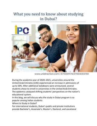What you need to know about studying
in Dubai?
During the academic year of 2020–2021, universities around the
United Arab Emirates (UAE) experienced an increase in admissions of
up to 50%. After additional lockdowns were announced, several
students chose to enroll in universities in the United Arab Emirates.
The epidemic catalyzed shifting students’ perspectives on the nation’s
educational system.
In this blog, we will discuss why the study in Dubai program is so
popular among Indian students
Where to Study in Dubai?
For international students, Dubai’s public and private institutions
provide Bachelor’s, Associate’s, Master’s, Doctoral, and vocational
 