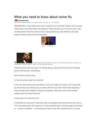 What you need to know about swine flu
By LAURAN NEERGAARD, AP Medical Writer - Mon Apr 27, 1:41 PM PDT

WASHINGTON - A never-before-seen strain of swine flu has turned killer in Mexico and is causing
milder illness in the United States and elsewhere. While authorities say it's not time to panic, they
are taking steps to stem the spread and also urging people to pay close attention to the latest
health warnings and take their own precautions.




                            President Barack Obama delivers remarks at the National Academy of Sciences in
Washington, Monday, April 27, 2009. (AP Photo/Gerald Herbert)

quot;Individuals have a key role to play,quot; Dr. Richard Besser, acting chief of the Centers for Disease
Control and Prevention, said Monday.

Here's what you need to know:

Q: How do I protect myself and my family?

A: For now, take commonsense precautions. Cover your coughs and sneezes, with a tissue that
you throw away or by sneezing into your elbow rather than your hand. Wash hands frequently; if
soap and water aren't available, hand gels can substitute. Stay home if you're sick and keep
children home from school if they are.

Q: How easy is it to catch this virus?

A: Scientists don't yet know if it takes fairly close or prolonged contact with someone who's sick, or
if it's more easily spread. But in general, flu viruses spread through uncovered coughs and sneezes
or — and this is important — by touching your mouth or nose with unwashed hands. Flu viruses
 