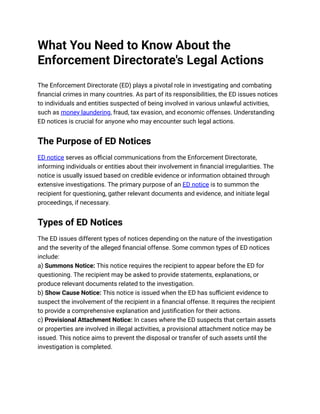 What You Need to Know About the
Enforcement Directorate's Legal Actions
The Enforcement Directorate (ED) plays a pivotal role in investigating and combating
financial crimes in many countries. As part of its responsibilities, the ED issues notices
to individuals and entities suspected of being involved in various unlawful activities,
such as money laundering, fraud, tax evasion, and economic offenses. Understanding
ED notices is crucial for anyone who may encounter such legal actions.
The Purpose of ED Notices
ED notice serves as official communications from the Enforcement Directorate,
informing individuals or entities about their involvement in financial irregularities. The
notice is usually issued based on credible evidence or information obtained through
extensive investigations. The primary purpose of an ED notice is to summon the
recipient for questioning, gather relevant documents and evidence, and initiate legal
proceedings, if necessary.
Types of ED Notices
The ED issues different types of notices depending on the nature of the investigation
and the severity of the alleged financial offense. Some common types of ED notices
include:
a) Summons Notice: This notice requires the recipient to appear before the ED for
questioning. The recipient may be asked to provide statements, explanations, or
produce relevant documents related to the investigation.
b) Show Cause Notice: This notice is issued when the ED has sufficient evidence to
suspect the involvement of the recipient in a financial offense. It requires the recipient
to provide a comprehensive explanation and justification for their actions.
c) Provisional Attachment Notice: In cases where the ED suspects that certain assets
or properties are involved in illegal activities, a provisional attachment notice may be
issued. This notice aims to prevent the disposal or transfer of such assets until the
investigation is completed.
 
