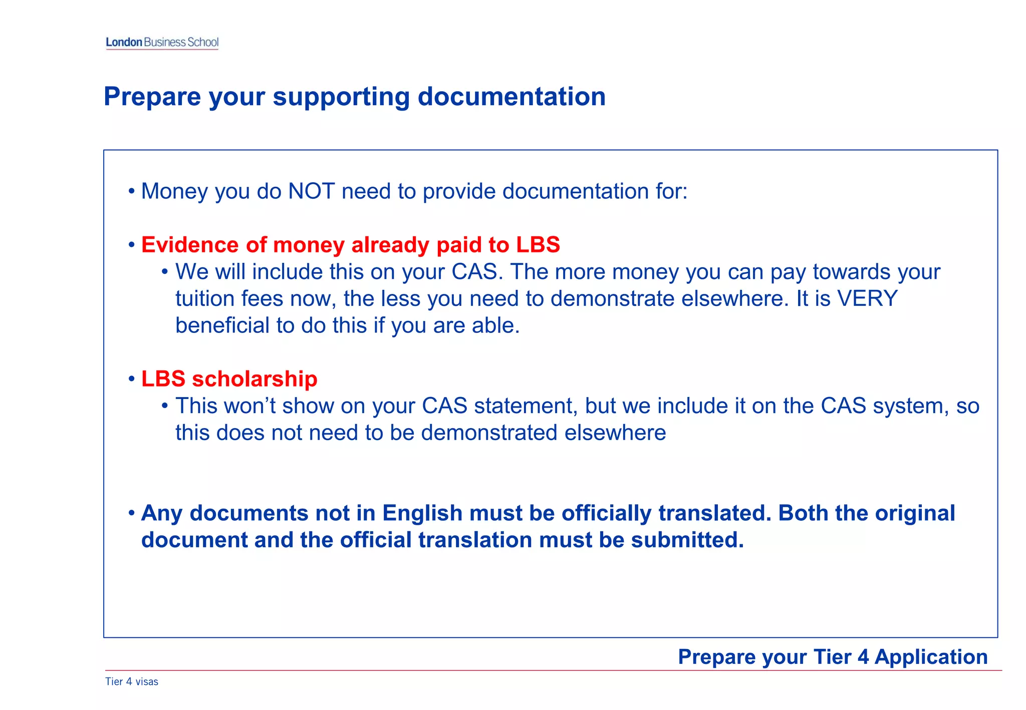 Tier 4 visas
Prepare your Tier 4 Application
Prepare your supporting documentation
• Money you do NOT need to provide documentation for:
• Evidence of money already paid to LBS
• We will include this on your CAS. The more money you can pay towards your
tuition fees now, the less you need to demonstrate elsewhere. It is VERY
beneficial to do this if you are able.
• LBS scholarship
• This won’t show on your CAS statement, but we include it on the CAS system, so
this does not need to be demonstrated elsewhere
• Any documents not in English must be officially translated. Both the original
document and the official translation must be submitted.
 