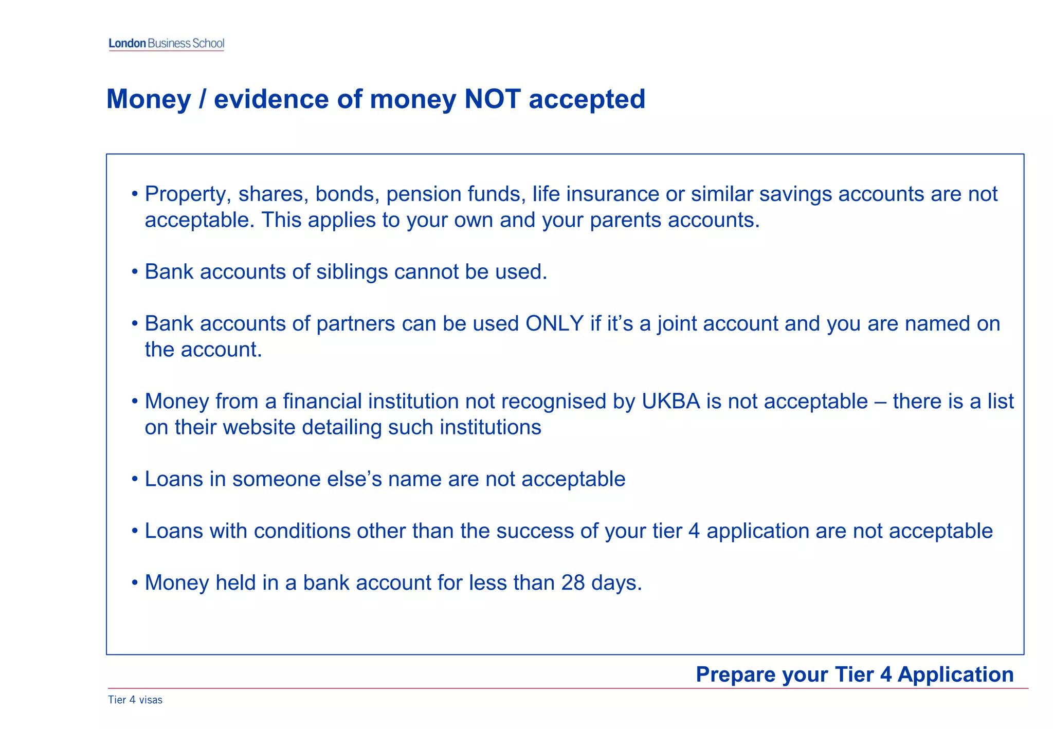 Tier 4 visas
Prepare your Tier 4 Application
Money / evidence of money NOT accepted
• Property, shares, bonds, pension funds, life insurance or similar savings accounts are not
acceptable. This applies to your own and your parents accounts.
• Bank accounts of siblings cannot be used.
• Bank accounts of partners can be used ONLY if it’s a joint account and you are named on
the account.
• Money from a financial institution not recognised by UKBA is not acceptable – there is a list
on their website detailing such institutions
• Loans in someone else’s name are not acceptable
• Loans with conditions other than the success of your tier 4 application are not acceptable
• Money held in a bank account for less than 28 days.
 