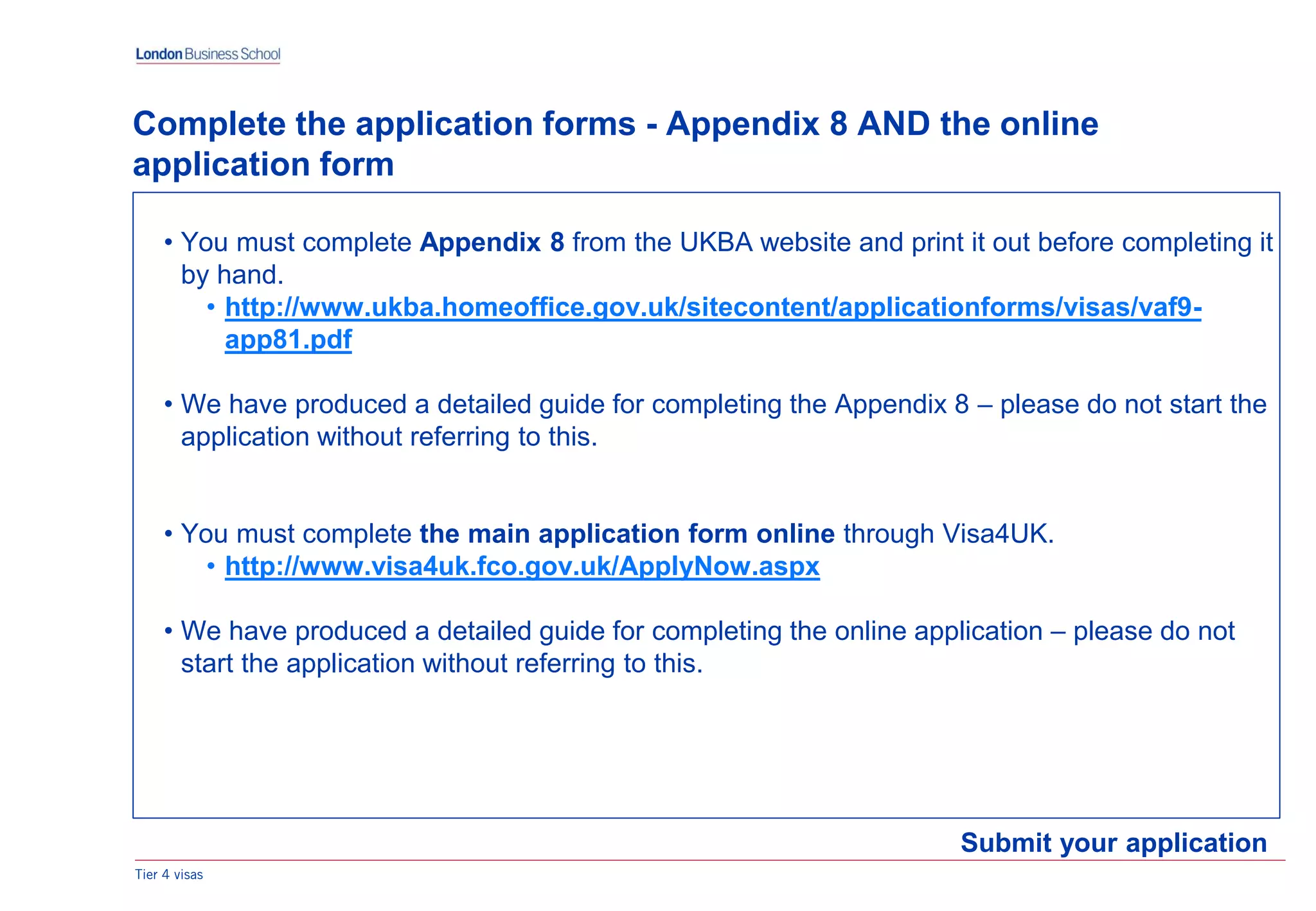 Tier 4 visas
Submit your application
Complete the application forms - Appendix 8 AND the online
application form
• You must complete Appendix 8 from the UKBA website and print it out before completing it
by hand.
• http://www.ukba.homeoffice.gov.uk/sitecontent/applicationforms/visas/vaf9-
app81.pdf
• We have produced a detailed guide for completing the Appendix 8 – please do not start the
application without referring to this.
• You must complete the main application form online through Visa4UK.
• http://www.visa4uk.fco.gov.uk/ApplyNow.aspx
• We have produced a detailed guide for completing the online application – please do not
start the application without referring to this.
 