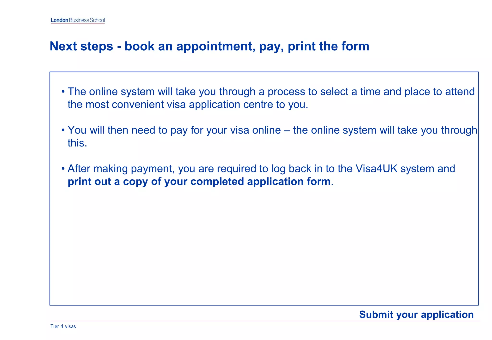 Tier 4 visas
Submit your application
Next steps - book an appointment, pay, print the form
• The online system will take you through a process to select a time and place to attend
the most convenient visa application centre to you.
• You will then need to pay for your visa online – the online system will take you through
this.
• After making payment, you are required to log back in to the Visa4UK system and
print out a copy of your completed application form.
 