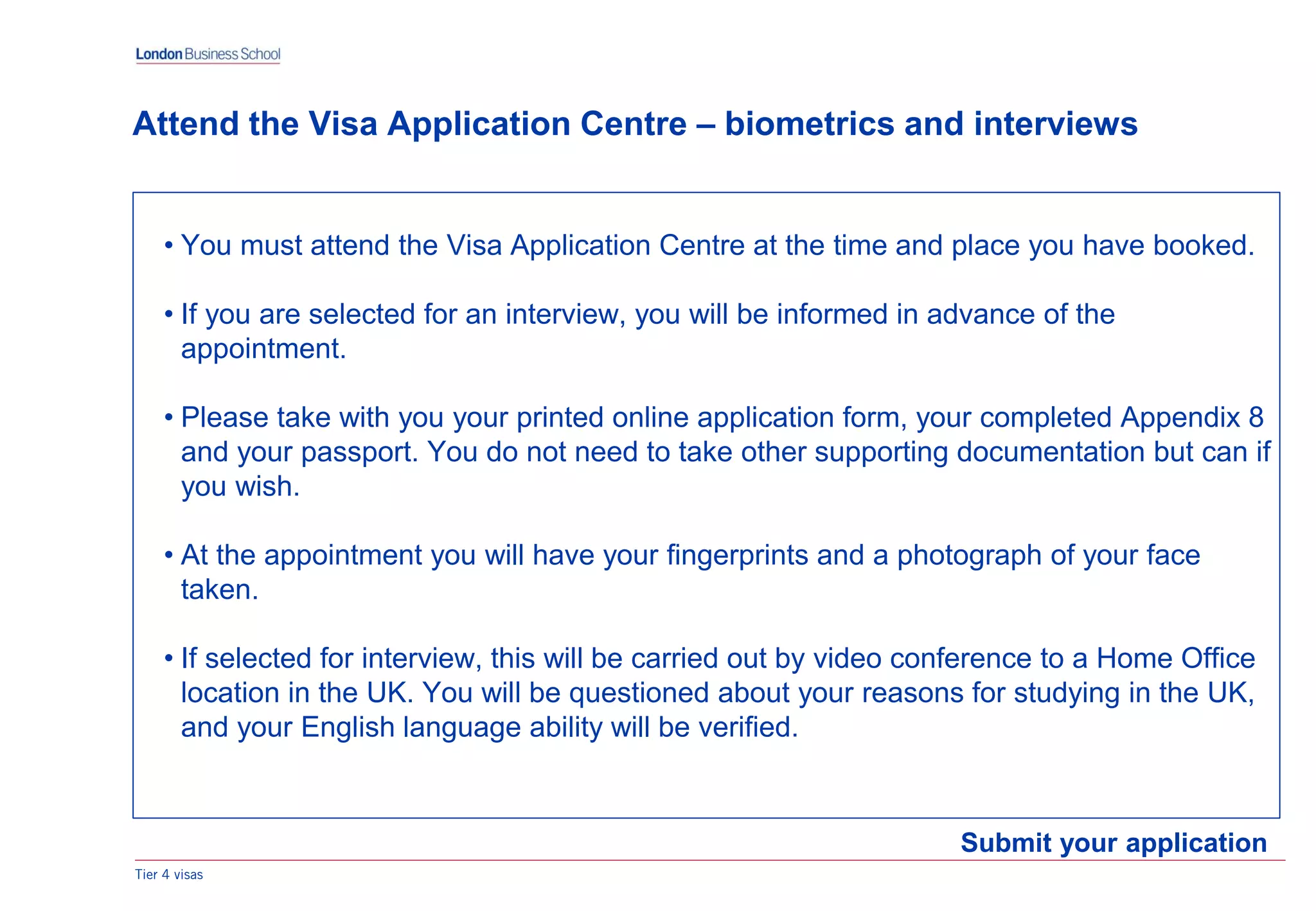 Tier 4 visas
Submit your application
Attend the Visa Application Centre – biometrics and interviews
• You must attend the Visa Application Centre at the time and place you have booked.
• If you are selected for an interview, you will be informed in advance of the
appointment.
• Please take with you your printed online application form, your completed Appendix 8
and your passport. You do not need to take other supporting documentation but can if
you wish.
• At the appointment you will have your fingerprints and a photograph of your face
taken.
• If selected for interview, this will be carried out by video conference to a Home Office
location in the UK. You will be questioned about your reasons for studying in the UK,
and your English language ability will be verified.
 