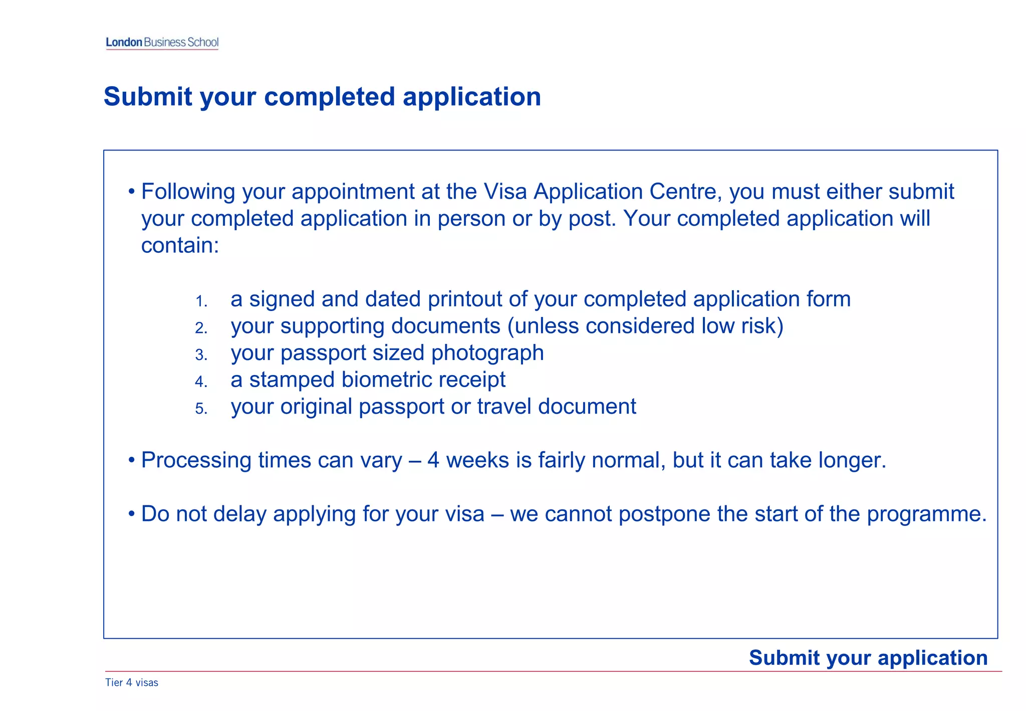 Tier 4 visas
Submit your application
Submit your completed application
• Following your appointment at the Visa Application Centre, you must either submit
your completed application in person or by post. Your completed application will
contain:
1. a signed and dated printout of your completed application form
2. your supporting documents (unless considered low risk)
3. your passport sized photograph
4. a stamped biometric receipt
5. your original passport or travel document
• Processing times can vary – 4 weeks is fairly normal, but it can take longer.
• Do not delay applying for your visa – we cannot postpone the start of the programme.
 