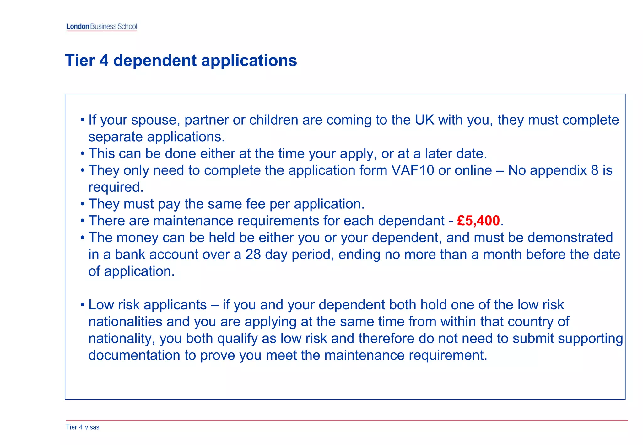 Tier 4 visas
Tier 4 dependent applications
• If your spouse, partner or children are coming to the UK with you, they must complete
separate applications.
• This can be done either at the time your apply, or at a later date.
• They only need to complete the application form VAF10 or online – No appendix 8 is
required.
• They must pay the same fee per application.
• There are maintenance requirements for each dependant - £5,400.
• The money can be held be either you or your dependent, and must be demonstrated
in a bank account over a 28 day period, ending no more than a month before the date
of application.
• Low risk applicants – if you and your dependent both hold one of the low risk
nationalities and you are applying at the same time from within that country of
nationality, you both qualify as low risk and therefore do not need to submit supporting
documentation to prove you meet the maintenance requirement.
 