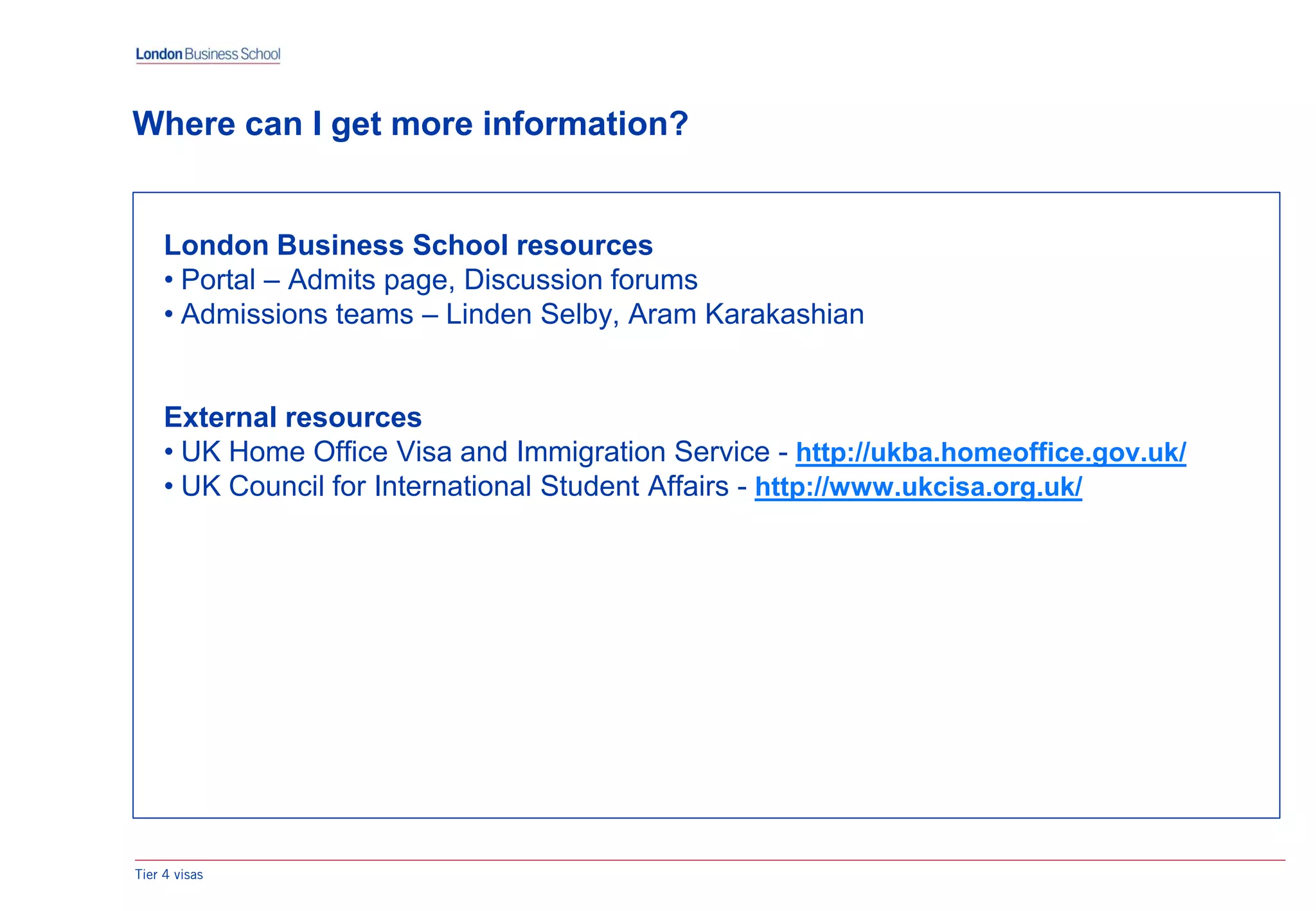 Tier 4 visas
Where can I get more information?
London Business School resources
• Portal – Admits page, Discussion forums
• Admissions teams – Linden Selby, Aram Karakashian
External resources
• UK Home Office Visa and Immigration Service - http://ukba.homeoffice.gov.uk/
• UK Council for International Student Affairs - http://www.ukcisa.org.uk/
 