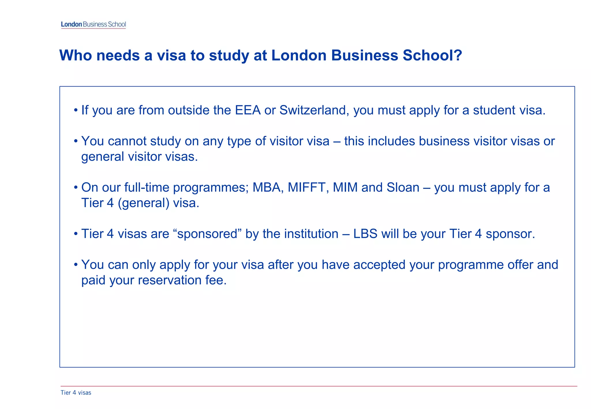 • If you are from outside the EEA or Switzerland, you must apply for a student visa.
• You cannot study on any type of visitor visa – this includes business visitor visas or
general visitor visas.
• On our full-time programmes; MBA, MIFFT, MIM and Sloan – you must apply for a
Tier 4 (general) visa.
• Tier 4 visas are “sponsored” by the institution – LBS will be your Tier 4 sponsor.
• You can only apply for your visa after you have accepted your programme offer and
paid your reservation fee.
Tier 4 visas
Who needs a visa to study at London Business School?
 
