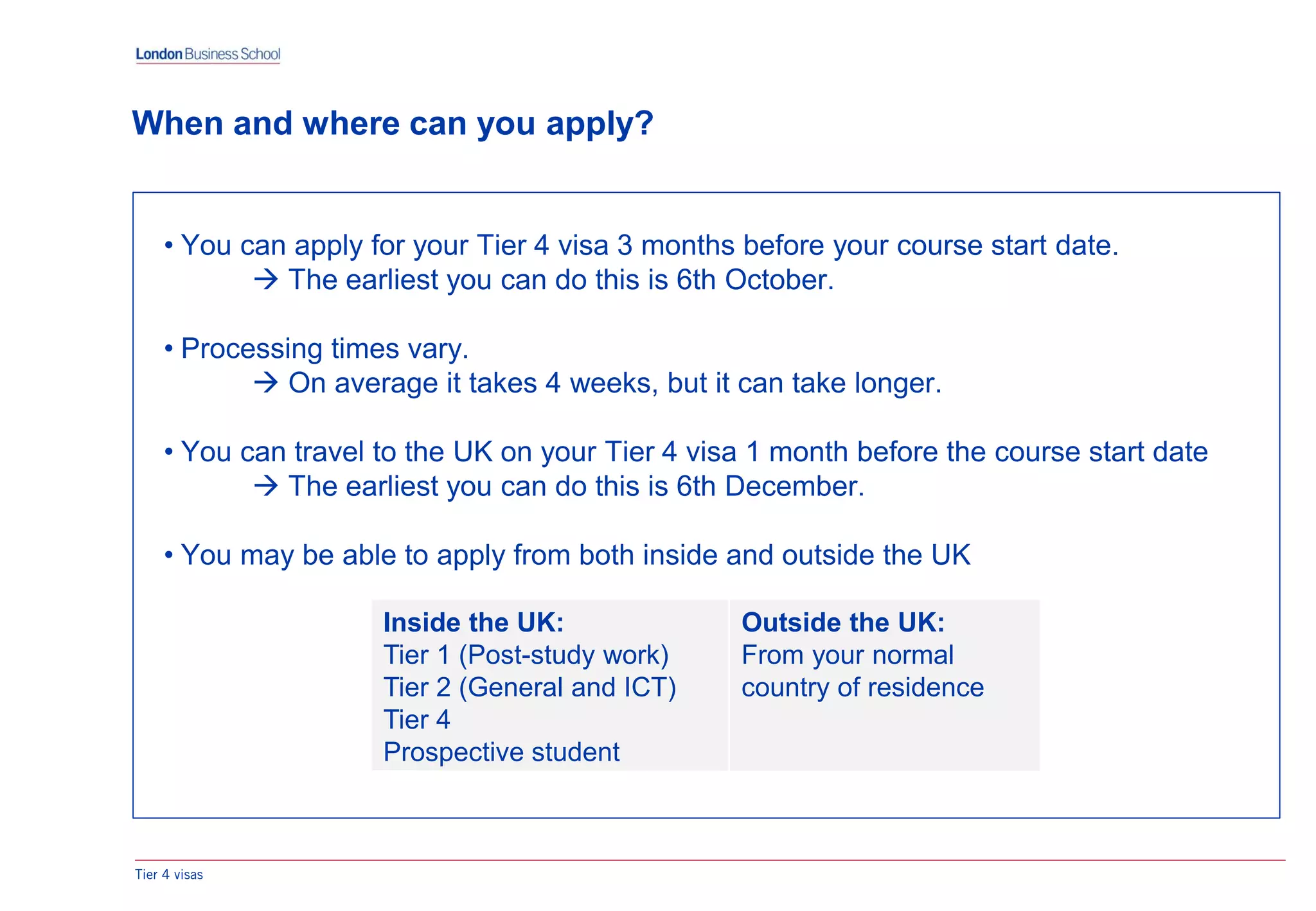• You can apply for your Tier 4 visa 3 months before your course start date.
 The earliest you can do this is 6th October.
• Processing times vary.
 On average it takes 4 weeks, but it can take longer.
• You can travel to the UK on your Tier 4 visa 1 month before the course start date
 The earliest you can do this is 6th December.
• You may be able to apply from both inside and outside the UK
When and where can you apply?
Tier 4 visas
Inside the UK:
Tier 1 (Post-study work)
Tier 2 (General and ICT)
Tier 4
Prospective student
Outside the UK:
From your normal
country of residence
 