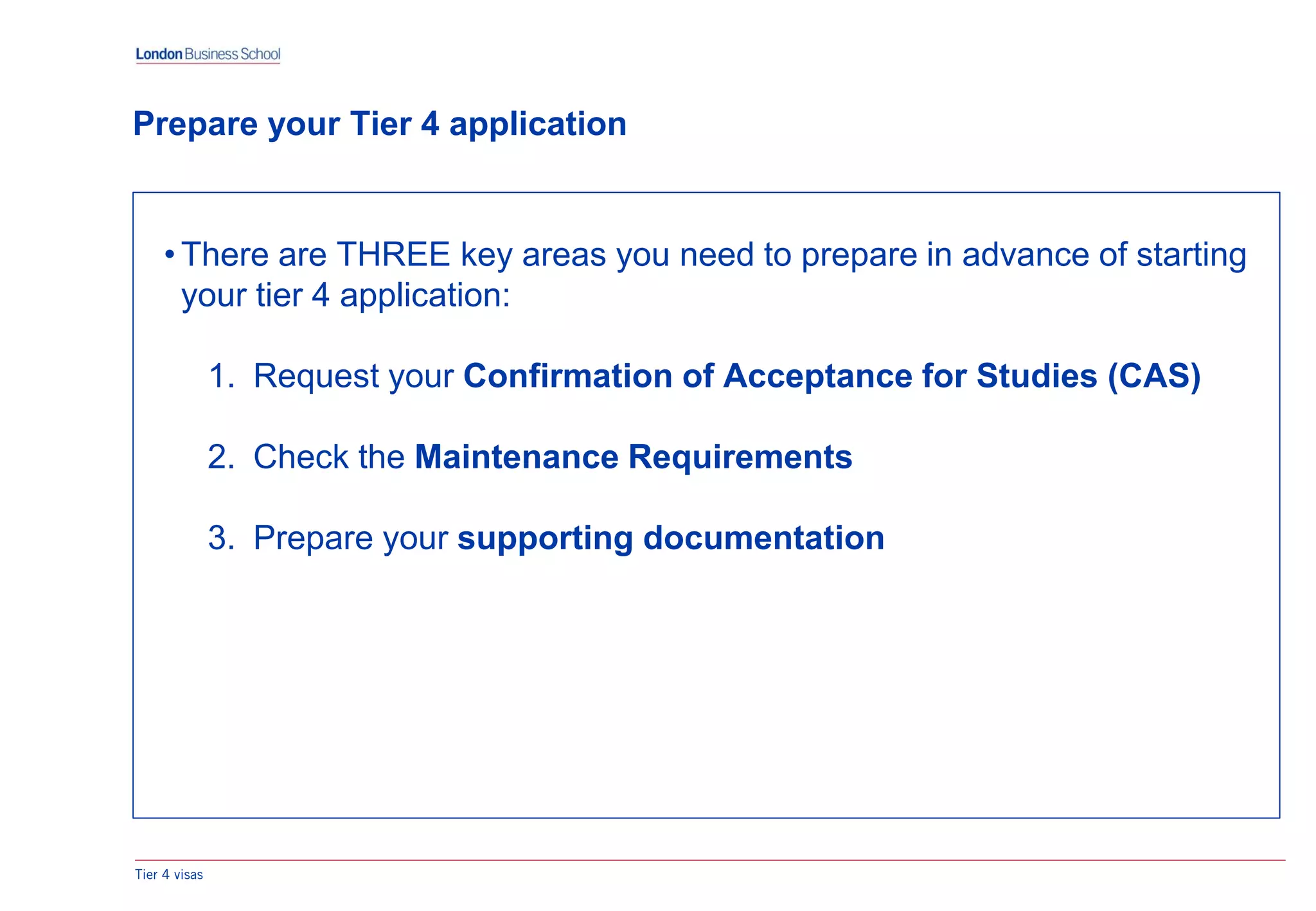 • There are THREE key areas you need to prepare in advance of starting
your tier 4 application:
1. Request your Confirmation of Acceptance for Studies (CAS)
2. Check the Maintenance Requirements
3. Prepare your supporting documentation
Prepare your Tier 4 application
Tier 4 visas
 