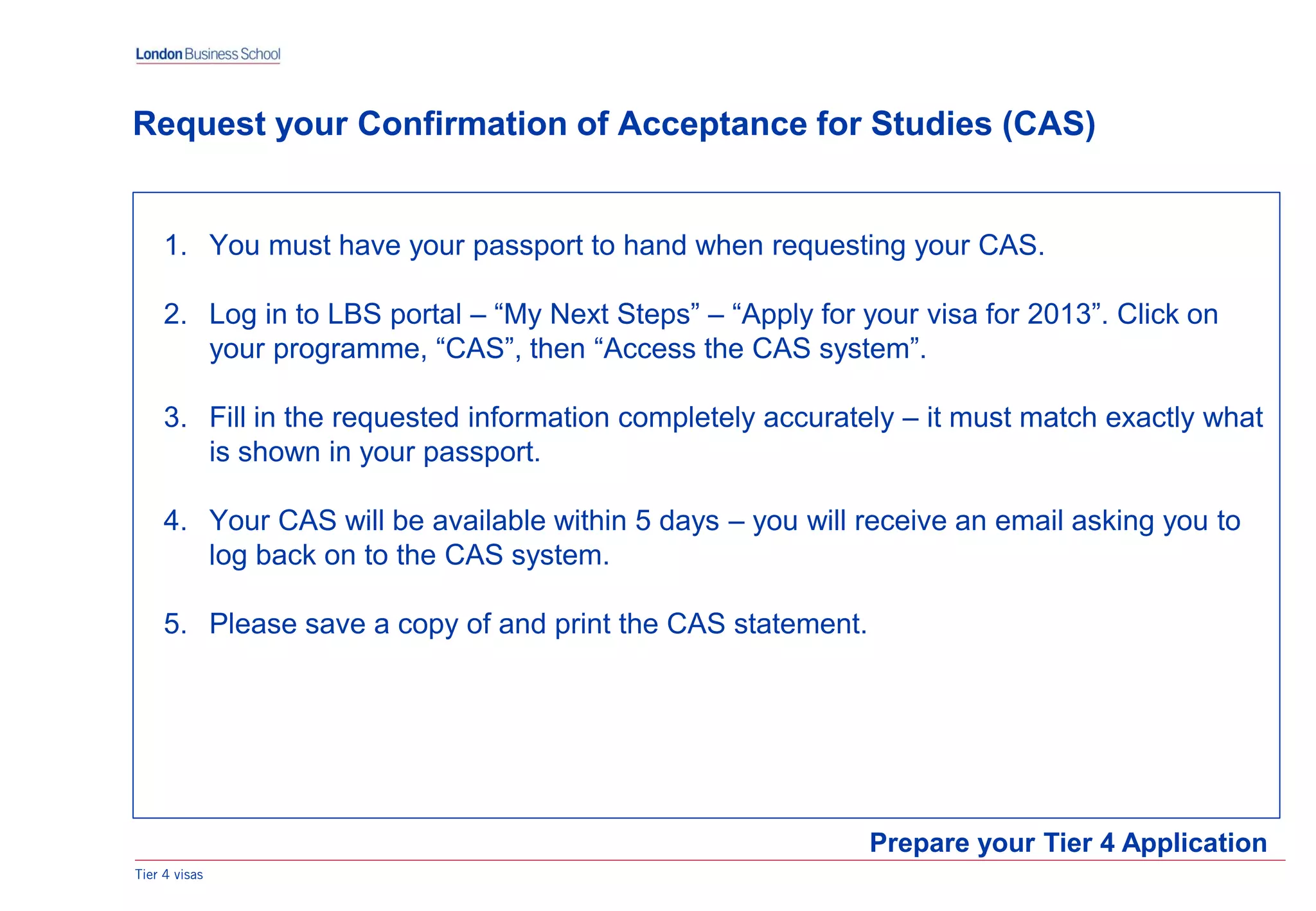 1. You must have your passport to hand when requesting your CAS.
2. Log in to LBS portal – “My Next Steps” – “Apply for your visa for 2013”. Click on
your programme, “CAS”, then “Access the CAS system”.
3. Fill in the requested information completely accurately – it must match exactly what
is shown in your passport.
4. Your CAS will be available within 5 days – you will receive an email asking you to
log back on to the CAS system.
5. Please save a copy of and print the CAS statement.
Tier 4 visas
Prepare your Tier 4 Application
Request your Confirmation of Acceptance for Studies (CAS)
 