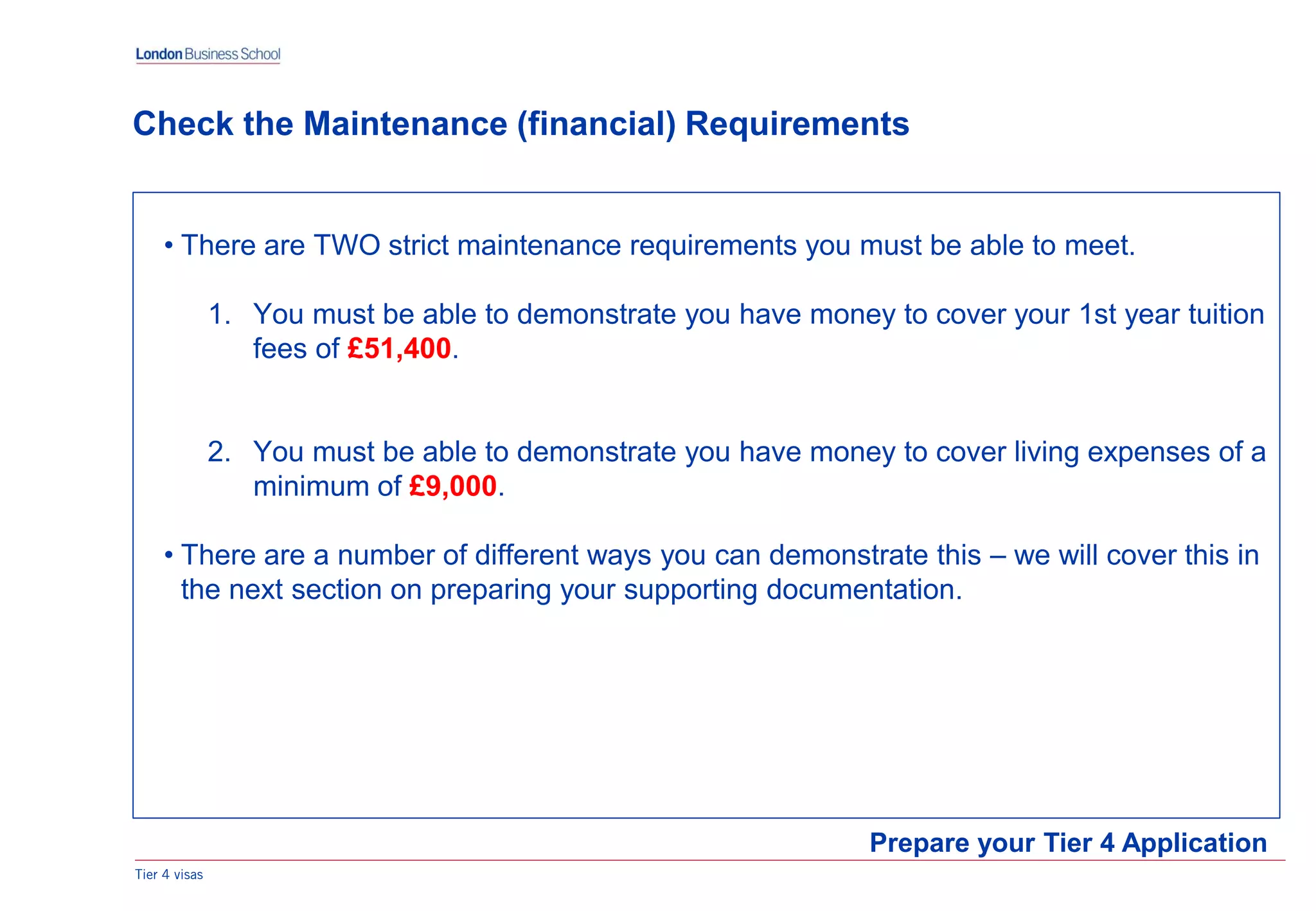 • There are TWO strict maintenance requirements you must be able to meet.
1. You must be able to demonstrate you have money to cover your 1st year tuition
fees of £51,400.
2. You must be able to demonstrate you have money to cover living expenses of a
minimum of £9,000.
• There are a number of different ways you can demonstrate this – we will cover this in
the next section on preparing your supporting documentation.
Tier 4 visas
Prepare your Tier 4 Application
Check the Maintenance (financial) Requirements
 