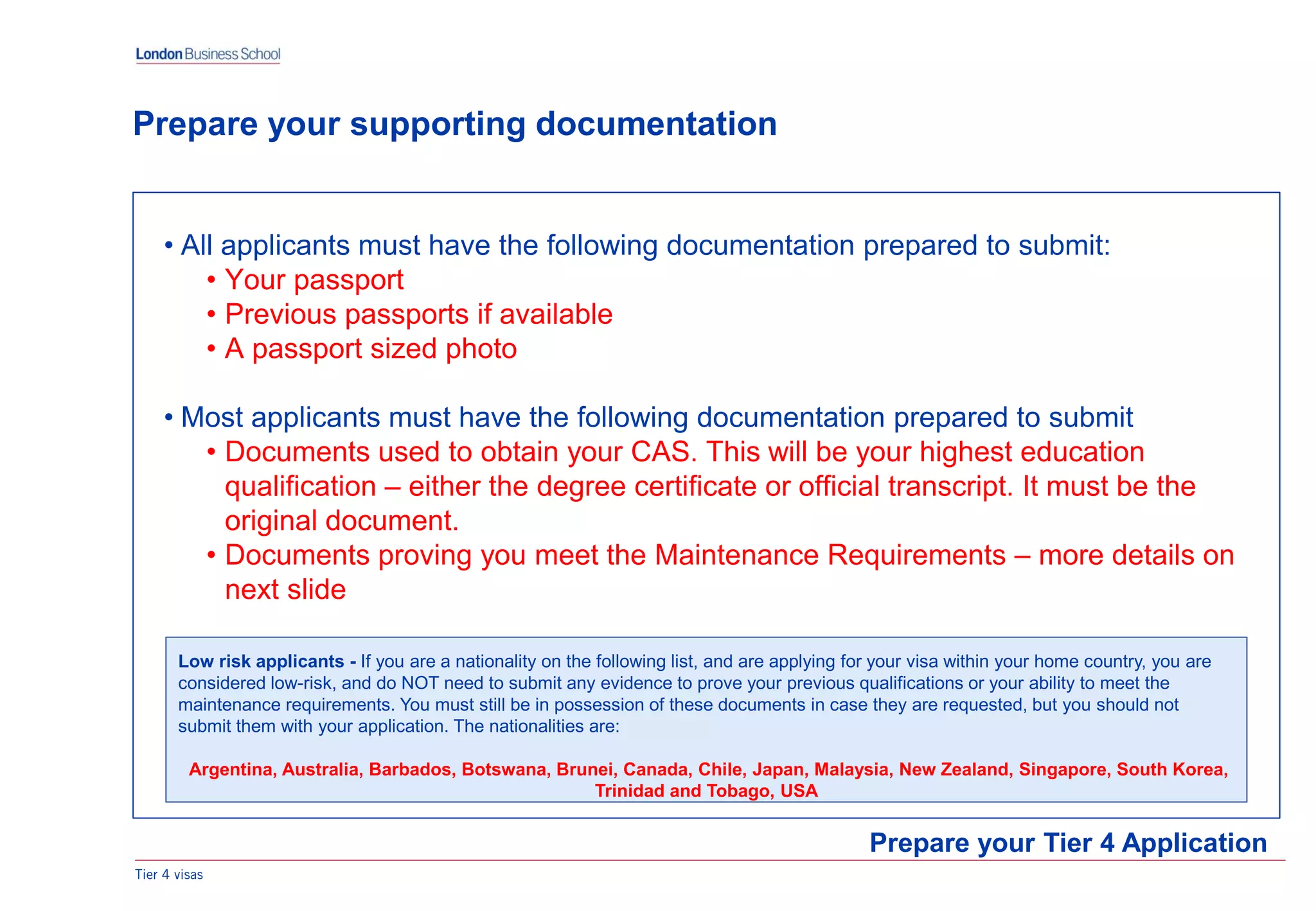 Tier 4 visas
• All applicants must have the following documentation prepared to submit:
• Your passport
• Previous passports if available
• A passport sized photo
• Most applicants must have the following documentation prepared to submit
• Documents used to obtain your CAS. This will be your highest education
qualification – either the degree certificate or official transcript. It must be the
original document.
• Documents proving you meet the Maintenance Requirements – more details on
next slide
Prepare your Tier 4 Application
Prepare your supporting documentation
Low risk applicants - If you are a nationality on the following list, and are applying for your visa within your home country, you are
considered low-risk, and do NOT need to submit any evidence to prove your previous qualifications or your ability to meet the
maintenance requirements. You must still be in possession of these documents in case they are requested, but you should not
submit them with your application. The nationalities are:
Argentina, Australia, Barbados, Botswana, Brunei, Canada, Chile, Japan, Malaysia, New Zealand, Singapore, South Korea,
Trinidad and Tobago, USA
 