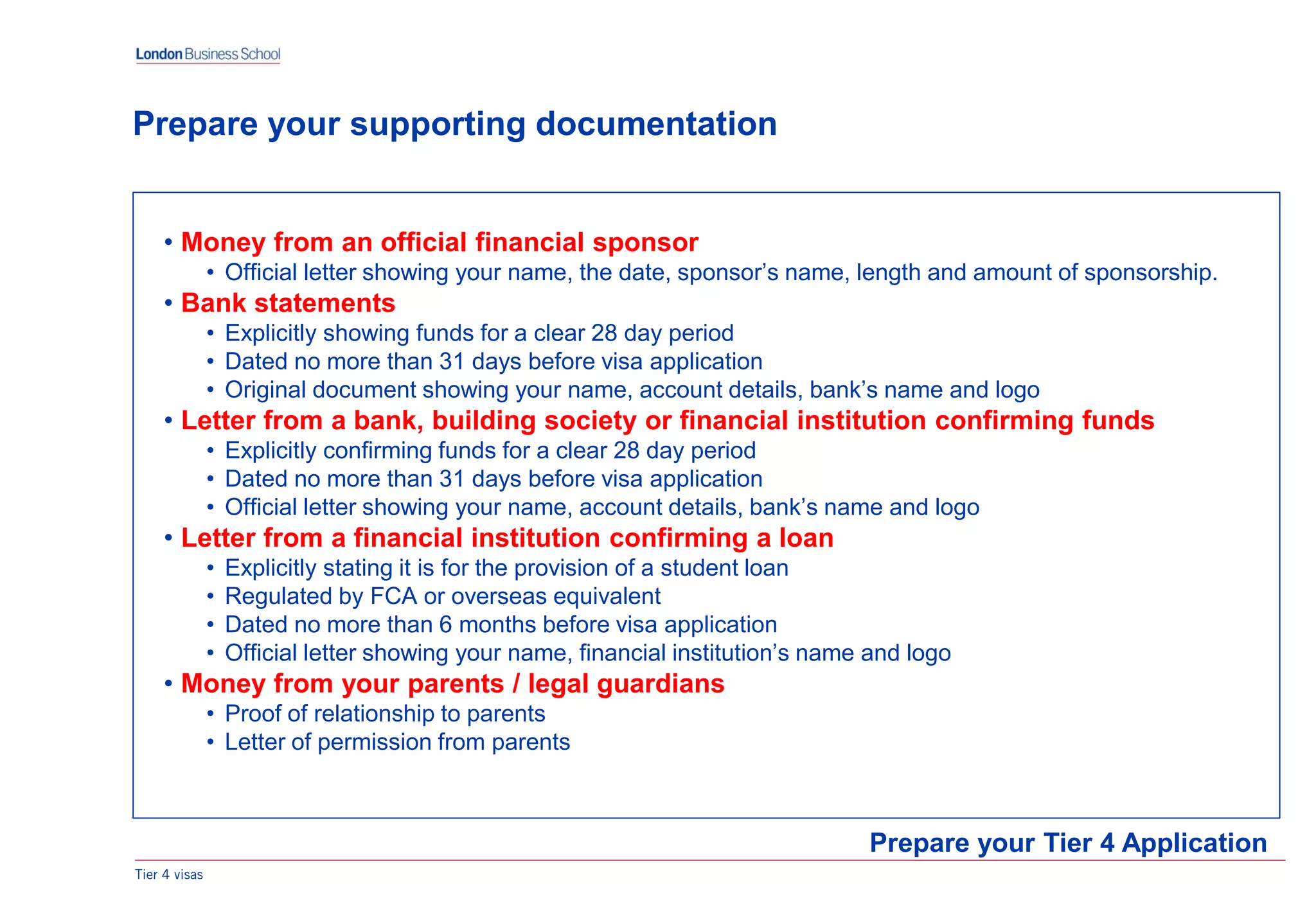 Tier 4 visas
• Money from an official financial sponsor
• Official letter showing your name, the date, sponsor’s name, length and amount of sponsorship.
• Bank statements
• Explicitly showing funds for a clear 28 day period
• Dated no more than 31 days before visa application
• Original document showing your name, account details, bank’s name and logo
• Letter from a bank, building society or financial institution confirming funds
• Explicitly confirming funds for a clear 28 day period
• Dated no more than 31 days before visa application
• Official letter showing your name, account details, bank’s name and logo
• Letter from a financial institution confirming a loan
• Explicitly stating it is for the provision of a student loan
• Regulated by FCA or overseas equivalent
• Dated no more than 6 months before visa application
• Official letter showing your name, financial institution’s name and logo
• Money from your parents / legal guardians
• Proof of relationship to parents
• Letter of permission from parents
Prepare your Tier 4 Application
Prepare your supporting documentation
 