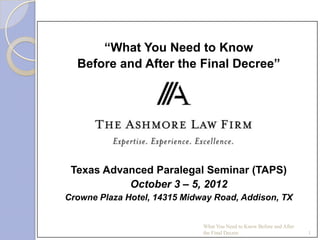 “What You Need to Know
  Before and After the Final Decree”


                  Presented By:




 Texas Advanced Paralegal Seminar (TAPS)
           October 3 – 5, 2012
Crowne Plaza Hotel, 14315 Midway Road, Addison, TX


                              What You Need to Know Before and After
                              the Final Decree                         1
 