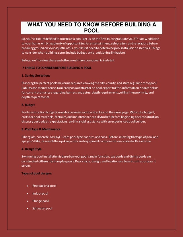 WHAT YOU NEED TO KNOW BEFORE BUILDING A
POOL
So,you’ve finallydecidedtoconstructa pool.Let usbe the firstto congratulate you!Thisnew addition
to yourhome will bringplentyof opportunitiesforentertainment,celebration,andrelaxation.Before
breakinggroundonyour aquaticoasis,you’ll firstneedtodeterminepool installationessentials.Things
to considerwhenbuildingapool include budget,style,andzoninglimitations.
Below,we’llreviewtheseandothermust-have componentsindetail.
7 THINGS TO CONSIDER BEFORE BUILDING A POOL
1. ZoningLimitations
Planningthe perfectpoolsidevenuerequiresknowingthe city,county,andstate regulationsforpool
liabilityandmaintenance.Don’trelyonacontractor or pool expertforthisinformation.Searchonline
for currentordinancesregardingbarriersandgates,depthrequirements,utilitylineproximity,and
depthrequirements.
2. Budget
Pool constructionbudgetskeephomeownersandcontractorson the same page.Withouta budget,
costs forpool materials,features,andmaintenancecanskyrocket.Before beginningpool construction,
discussyourbudget,expectations,andfinancial assistance withanexperiencedpool builder.
3. Pool Type & Maintenance
Fiberglass,concrete,orvinyl—eachpool type hasprosandcons. Before selectingthe type of pool and
spa you’dlike,researchthe up-keepcostsandequipmentcomponentsassociatedwitheachone.
4. DesignStyle
Swimmingpool installationisbasedonyourpool’smainfunction.Lappoolsanddivingpoolsare
constructeddifferentlythanplaypools.Pool shape,design,andlocationare basedonthe purpose it
serves.
Types ofpool designs:
 Recreational pool
 Indoorpool
 Plunge pool
 Saltwaterpool
 