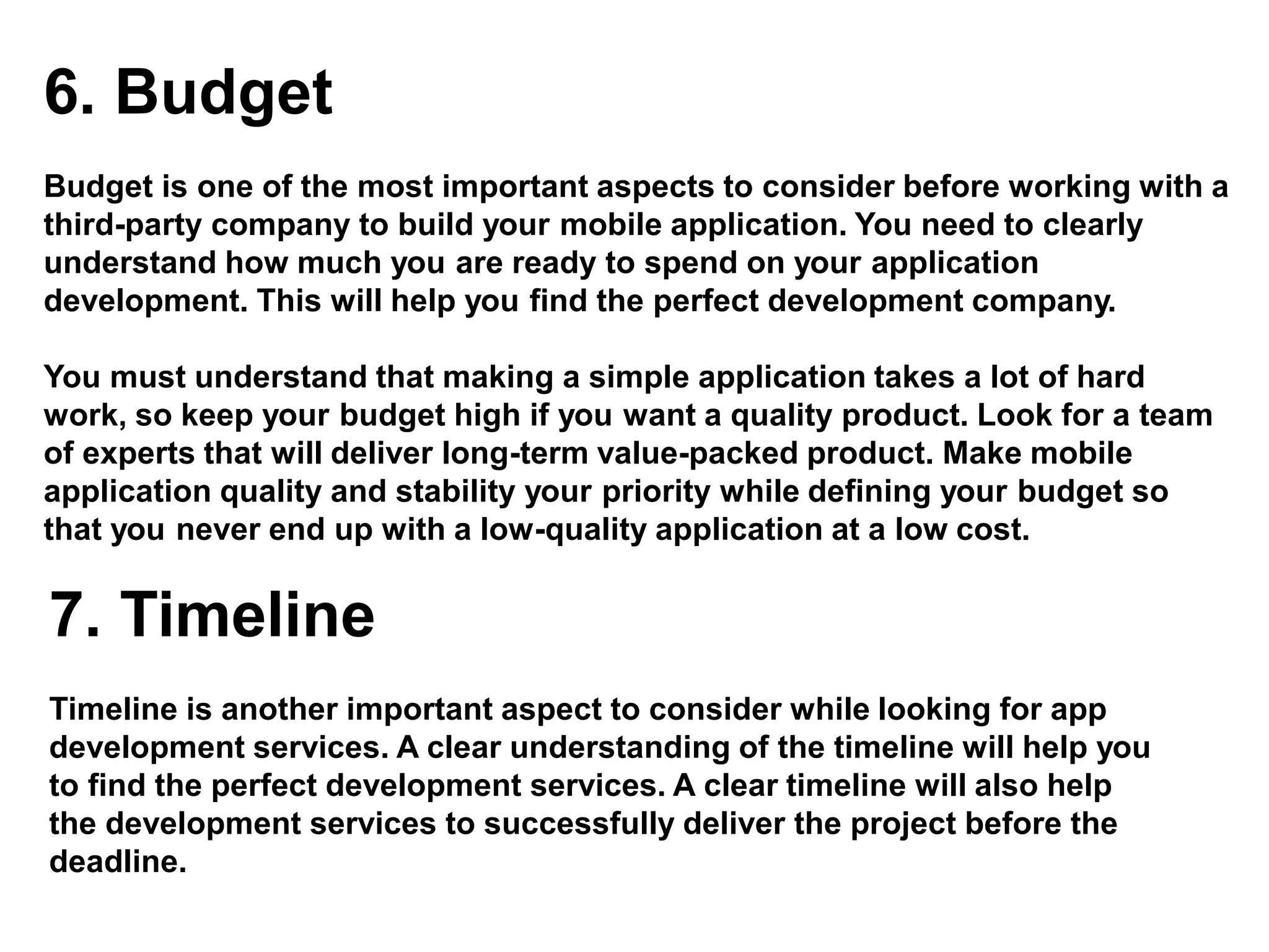 6. Budget
Budget is one of the most important aspects to consider before working with a
third-party company to build your mobile application. You need to clearly
understand how much you are ready to spend on your application
development. This will help you find the perfect development company.
You must understand that making a simple application takes a lot of hard
work, so keep your budget high if you want a quality product. Look for a team
of experts that will deliver long-term value-packed product. Make mobile
application quality and stability your priority while defining your budget so
that you never end up with a low-quality application at a low cost.
7. Timeline
Timeline is another important aspect to consider while looking for app
development services. A clear understanding of the timeline will help you
to find the perfect development services. A clear timeline will also help
the development services to successfully deliver the project before the
deadline.
 
