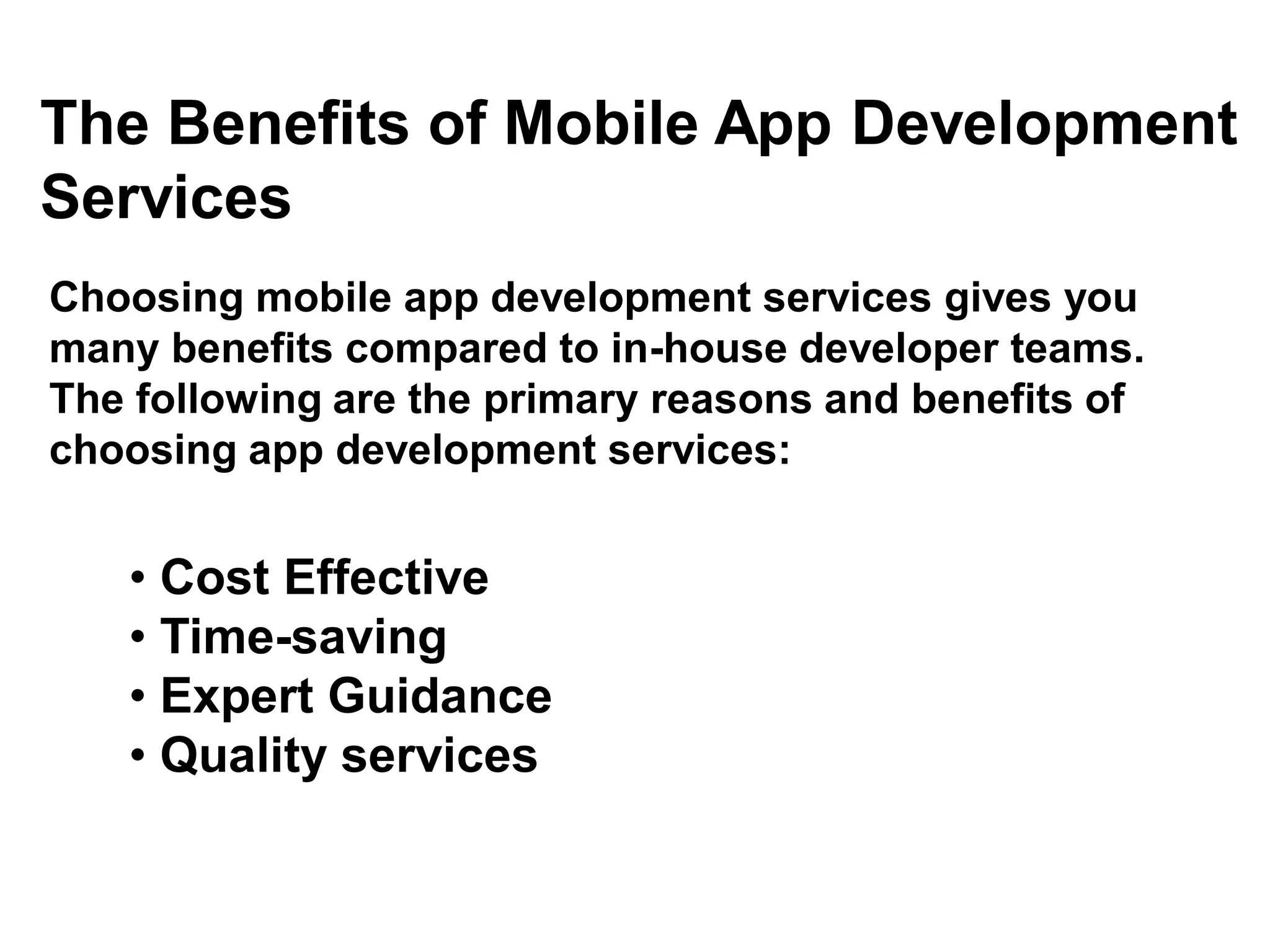 The Benefits of Mobile App Development
Services
Choosing mobile app development services gives you
many benefits compared to in-house developer teams.
The following are the primary reasons and benefits of
choosing app development services:
• Cost Effective
• Time-saving
• Expert Guidance
• Quality services
 