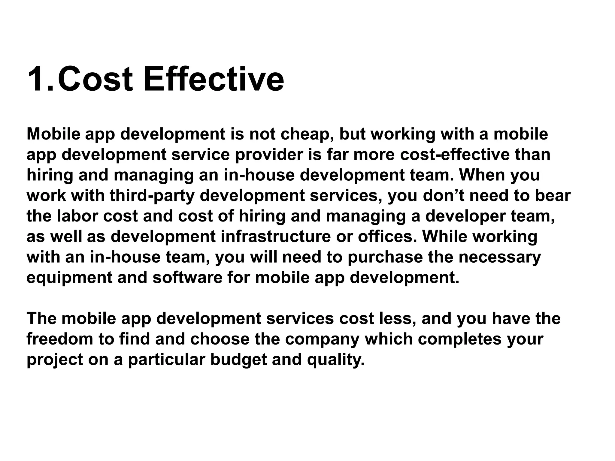 1.Cost Effective
Mobile app development is not cheap, but working with a mobile
app development service provider is far more cost-effective than
hiring and managing an in-house development team. When you
work with third-party development services, you don’t need to bear
the labor cost and cost of hiring and managing a developer team,
as well as development infrastructure or offices. While working
with an in-house team, you will need to purchase the necessary
equipment and software for mobile app development.
The mobile app development services cost less, and you have the
freedom to find and choose the company which completes your
project on a particular budget and quality.
 