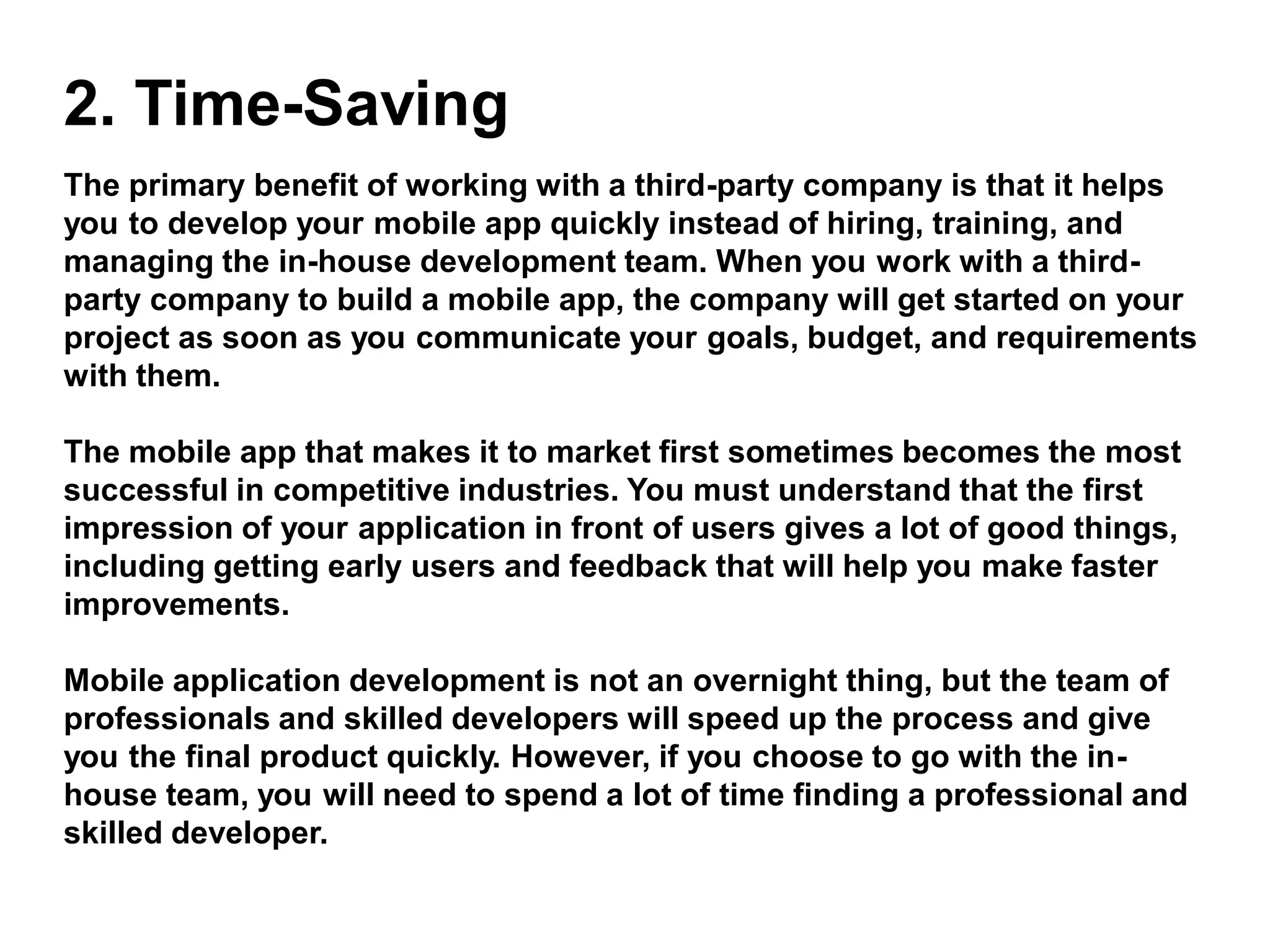 2. Time-Saving
The primary benefit of working with a third-party company is that it helps
you to develop your mobile app quickly instead of hiring, training, and
managing the in-house development team. When you work with a third-
party company to build a mobile app, the company will get started on your
project as soon as you communicate your goals, budget, and requirements
with them.
The mobile app that makes it to market first sometimes becomes the most
successful in competitive industries. You must understand that the first
impression of your application in front of users gives a lot of good things,
including getting early users and feedback that will help you make faster
improvements.
Mobile application development is not an overnight thing, but the team of
professionals and skilled developers will speed up the process and give
you the final product quickly. However, if you choose to go with the in-
house team, you will need to spend a lot of time finding a professional and
skilled developer.
 
