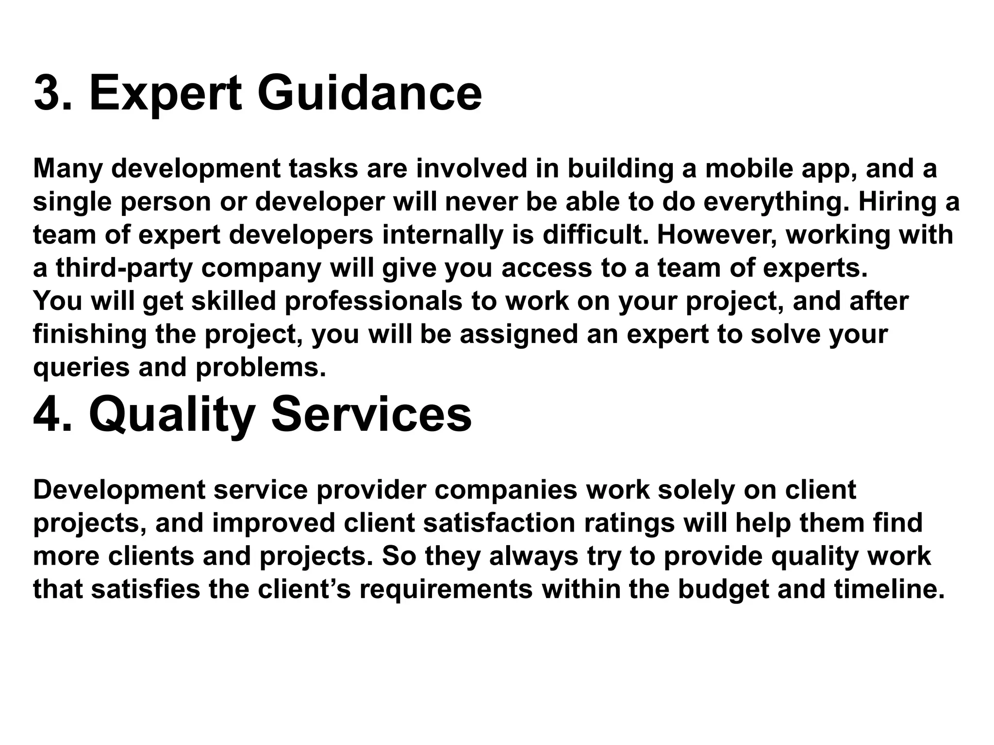 3. Expert Guidance
Many development tasks are involved in building a mobile app, and a
single person or developer will never be able to do everything. Hiring a
team of expert developers internally is difficult. However, working with
a third-party company will give you access to a team of experts.
You will get skilled professionals to work on your project, and after
finishing the project, you will be assigned an expert to solve your
queries and problems.
4. Quality Services
Development service provider companies work solely on client
projects, and improved client satisfaction ratings will help them find
more clients and projects. So they always try to provide quality work
that satisfies the client’s requirements within the budget and timeline.
 