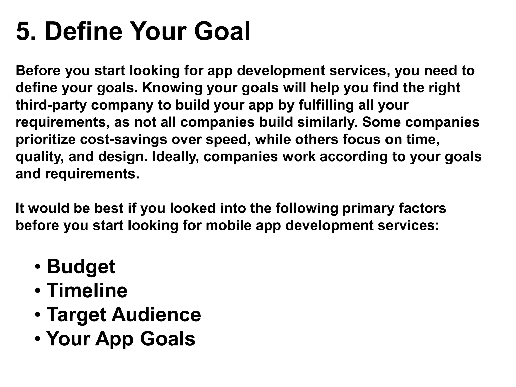 5. Define Your Goal
Before you start looking for app development services, you need to
define your goals. Knowing your goals will help you find the right
third-party company to build your app by fulfilling all your
requirements, as not all companies build similarly. Some companies
prioritize cost-savings over speed, while others focus on time,
quality, and design. Ideally, companies work according to your goals
and requirements.
It would be best if you looked into the following primary factors
before you start looking for mobile app development services:
• Budget
• Timeline
• Target Audience
• Your App Goals
 