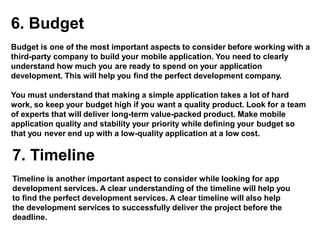 6. Budget
Budget is one of the most important aspects to consider before working with a
third-party company to build your mobile application. You need to clearly
understand how much you are ready to spend on your application
development. This will help you find the perfect development company.
You must understand that making a simple application takes a lot of hard
work, so keep your budget high if you want a quality product. Look for a team
of experts that will deliver long-term value-packed product. Make mobile
application quality and stability your priority while defining your budget so
that you never end up with a low-quality application at a low cost.
7. Timeline
Timeline is another important aspect to consider while looking for app
development services. A clear understanding of the timeline will help you
to find the perfect development services. A clear timeline will also help
the development services to successfully deliver the project before the
deadline.
 