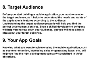 8. Target Audience
Before you start building a mobile application, you must remember
the target audience, as it helps to understand the needs and wants of
the application’s features according to the audience.
Understanding the target audience properly will help you find the
perfect development services. Even a skilled development company
will help you narrow down your audience, but you will need a basic
idea about your target audience.
9. Your App Goals
Knowing what you want to achieve using the mobile application, such
as customer retention, increasing sales or generating leads, etc., will
help you find the right development company specialized in those
objectives.
 