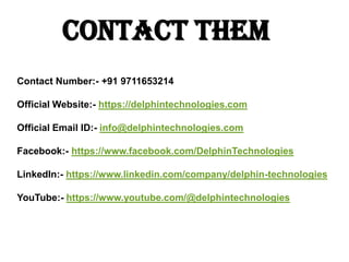 Contact Them
Contact Number:- +91 9711653214
Official Website:- https://delphintechnologies.com
Official Email ID:- info@delphintechnologies.com
Facebook:- https://www.facebook.com/DelphinTechnologies
LinkedIn:- https://www.linkedin.com/company/delphin-technologies
YouTube:- https://www.youtube.com/@delphintechnologies
 