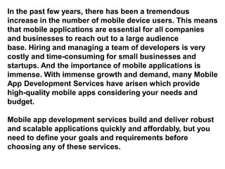 In the past few years, there has been a tremendous
increase in the number of mobile device users. This means
that mobile applications are essential for all companies
and businesses to reach out to a large audience
base. Hiring and managing a team of developers is very
costly and time-consuming for small businesses and
startups. And the importance of mobile applications is
immense. With immense growth and demand, many Mobile
App Development Services have arisen which provide
high-quality mobile apps considering your needs and
budget.
Mobile app development services build and deliver robust
and scalable applications quickly and affordably, but you
need to define your goals and requirements before
choosing any of these services.
 