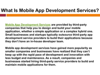 What Is Mobile App Development Services?
Mobile App Development Services are provided by third-party
companies that help you to design and build your mobile
application, whether a simple application or a complex hybrid one.
Small businesses and startups typically outsource third-party app
development service providers to build their applications because
they don’t have an in-house developer team.
Mobile app development services have gained more popularity as
smaller companies and businesses have realized that they can’t
keep up with the rapid pace of development and innovation with
less budget and maintenance. As a result, companies and
businesses started hiring third-party service providers to build and
maintain mobile applications for them.
 