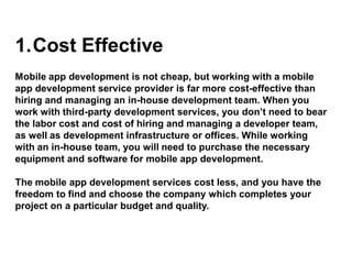 1.Cost Effective
Mobile app development is not cheap, but working with a mobile
app development service provider is far more cost-effective than
hiring and managing an in-house development team. When you
work with third-party development services, you don’t need to bear
the labor cost and cost of hiring and managing a developer team,
as well as development infrastructure or offices. While working
with an in-house team, you will need to purchase the necessary
equipment and software for mobile app development.
The mobile app development services cost less, and you have the
freedom to find and choose the company which completes your
project on a particular budget and quality.
 