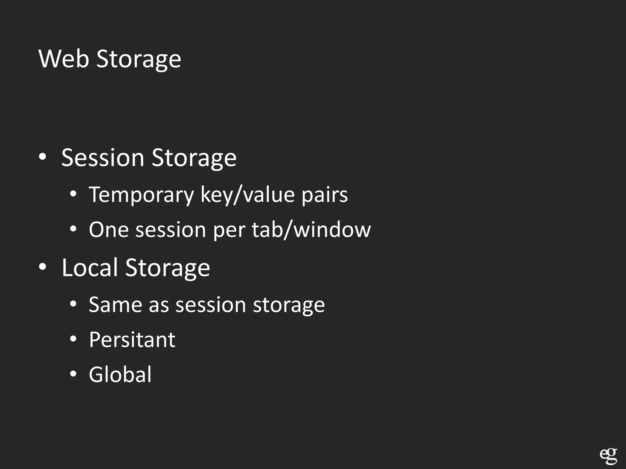 Web Storage


• Session Storage
  • Temporary key/value pairs
  • One session per tab/window
• Local Storage
  • Same as session storage
  • Persitant
  • Global
 
