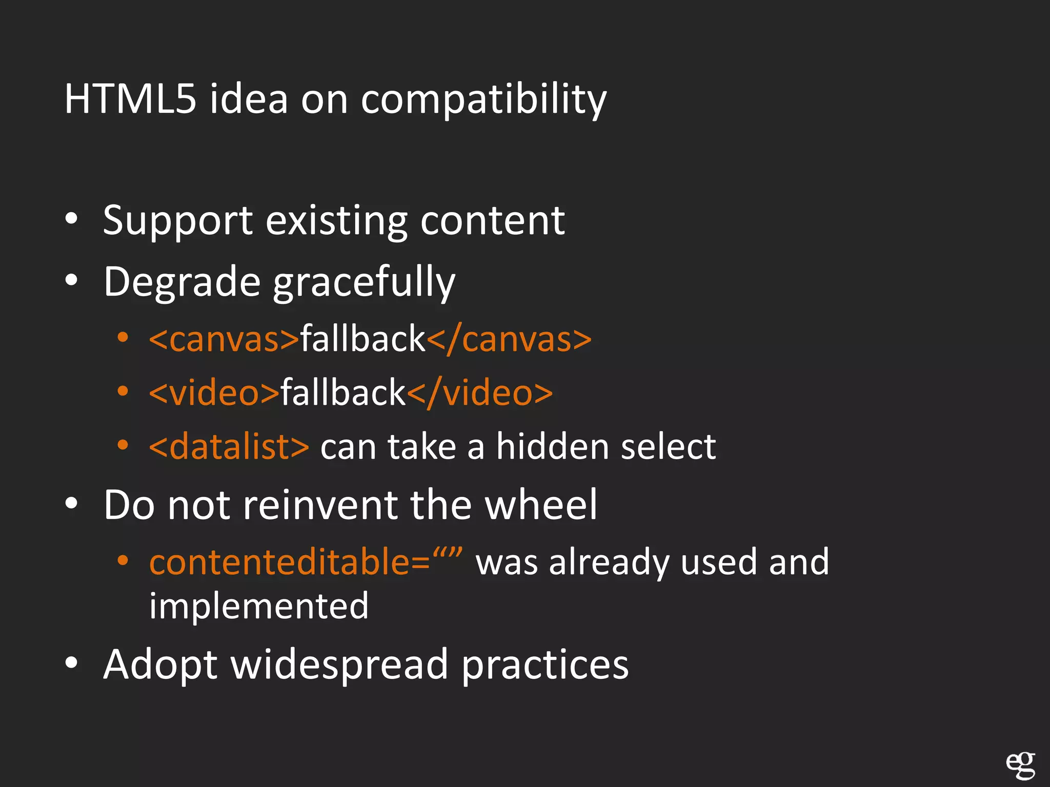 HTML5 idea on compatibility

• Support existing content
• Degrade gracefully
  • <canvas>fallback</canvas>
  • <video>fallback</video>
  • <datalist> can take a hidden select
• Do not reinvent the wheel
  • contenteditable=“” was already used and
    implemented
• Adopt widespread practices
 