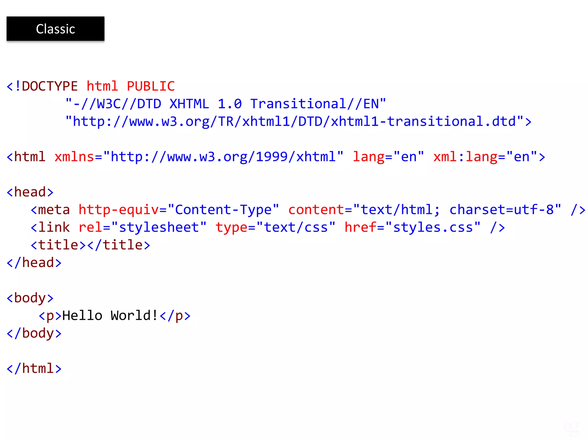 Classic


<!DOCTYPE html PUBLIC
       "-//W3C//DTD XHTML 1.0 Transitional//EN"
       "http://www.w3.org/TR/xhtml1/DTD/xhtml1-transitional.dtd">

<html xmlns="http://www.w3.org/1999/xhtml" lang="en" xml:lang="en">

<head>
   <meta http-equiv="Content-Type" content="text/html; charset=utf-8" />
   <link rel="stylesheet" type="text/css" href="styles.css" />
   <title></title>
</head>

<body>
    <p>Hello World!</p>
</body>

</html>
 