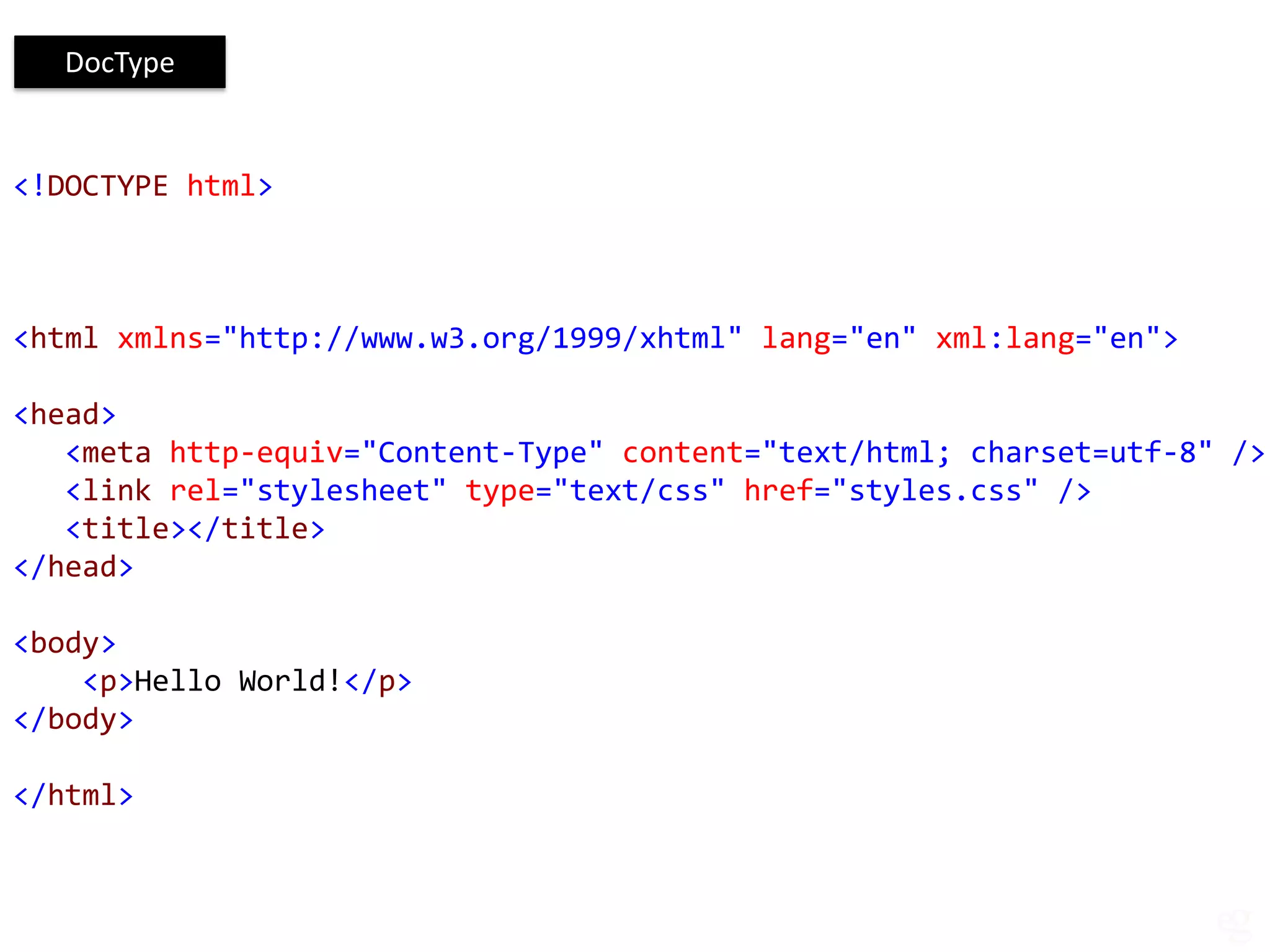 DocType


<!DOCTYPE html>



<html xmlns="http://www.w3.org/1999/xhtml" lang="en" xml:lang="en">

<head>
   <meta http-equiv="Content-Type" content="text/html; charset=utf-8" />
   <link rel="stylesheet" type="text/css" href="styles.css" />
   <title></title>
</head>

<body>
    <p>Hello World!</p>
</body>

</html>
 