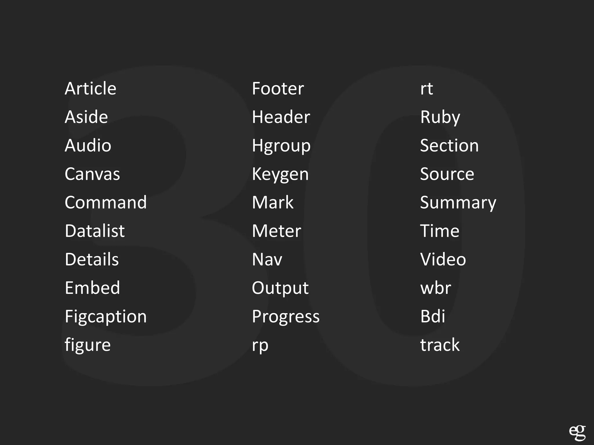 Article      Footer     rt
Aside        Header     Ruby
Audio        Hgroup     Section
Canvas       Keygen     Source
Command      Mark       Summary
Datalist     Meter      Time
Details      Nav        Video
Embed        Output     wbr
Figcaption   Progress   Bdi
figure       rp         track
 