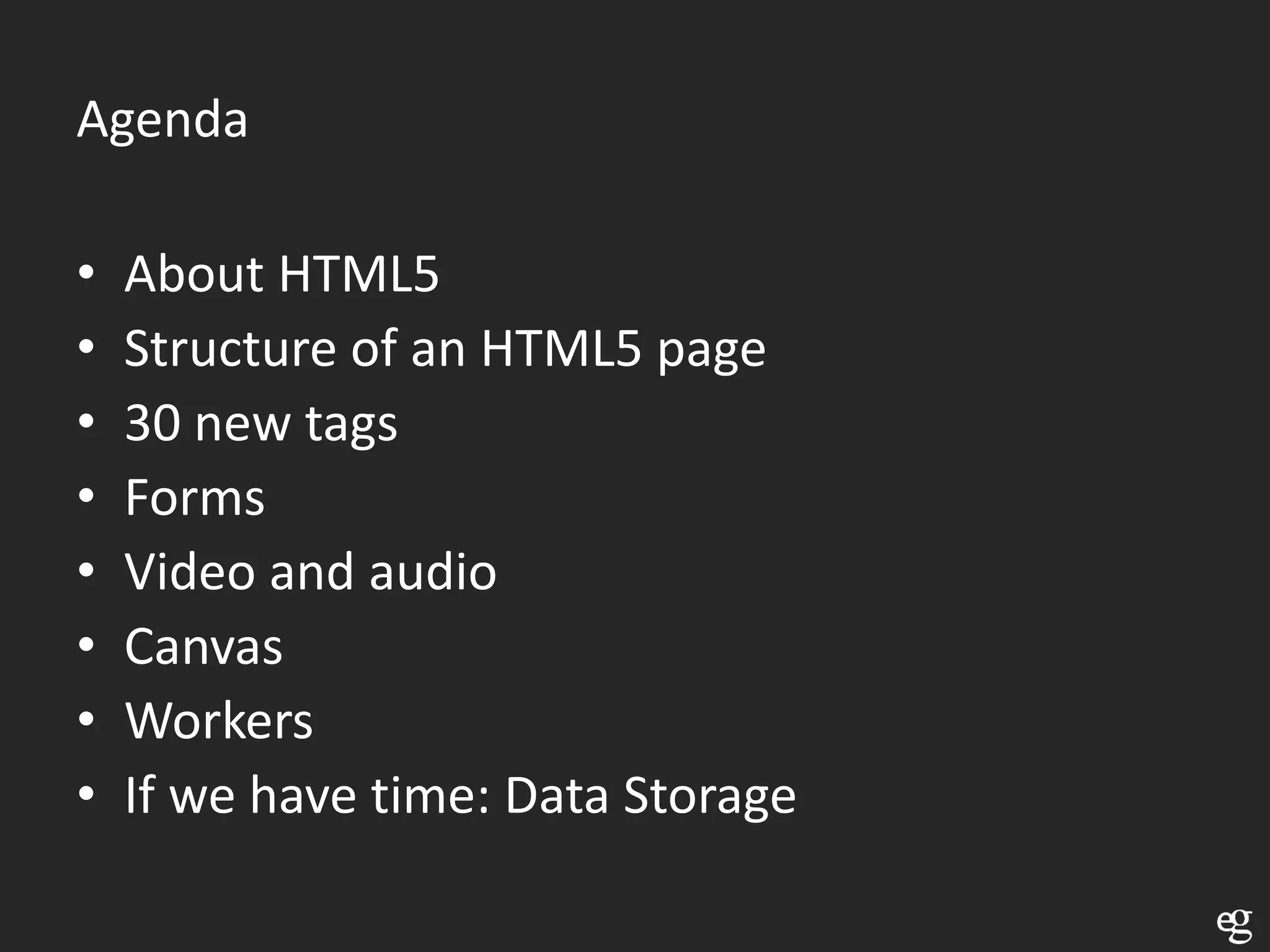 Agenda

•   About HTML5
•   Structure of an HTML5 page
•   30 new tags
•   Forms
•   Video and audio
•   Canvas
•   Workers
•   If we have time: Data Storage
 