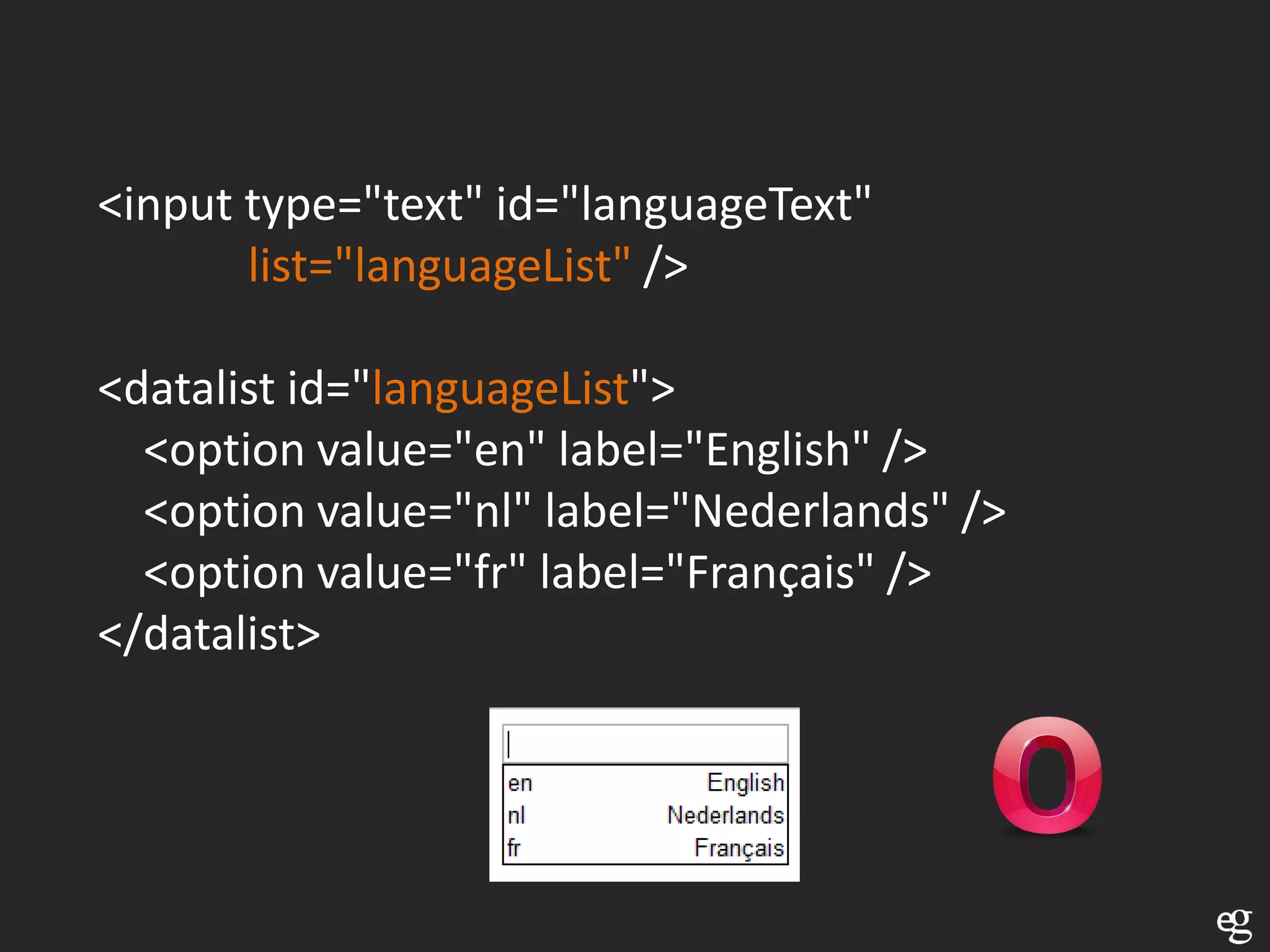 <input type="text" id="languageText"
       list="languageList" />

<datalist id="languageList">
  <option value="en" label="English" />
  <option value="nl" label="Nederlands" />
  <option value="fr" label="Français" />
</datalist>
 