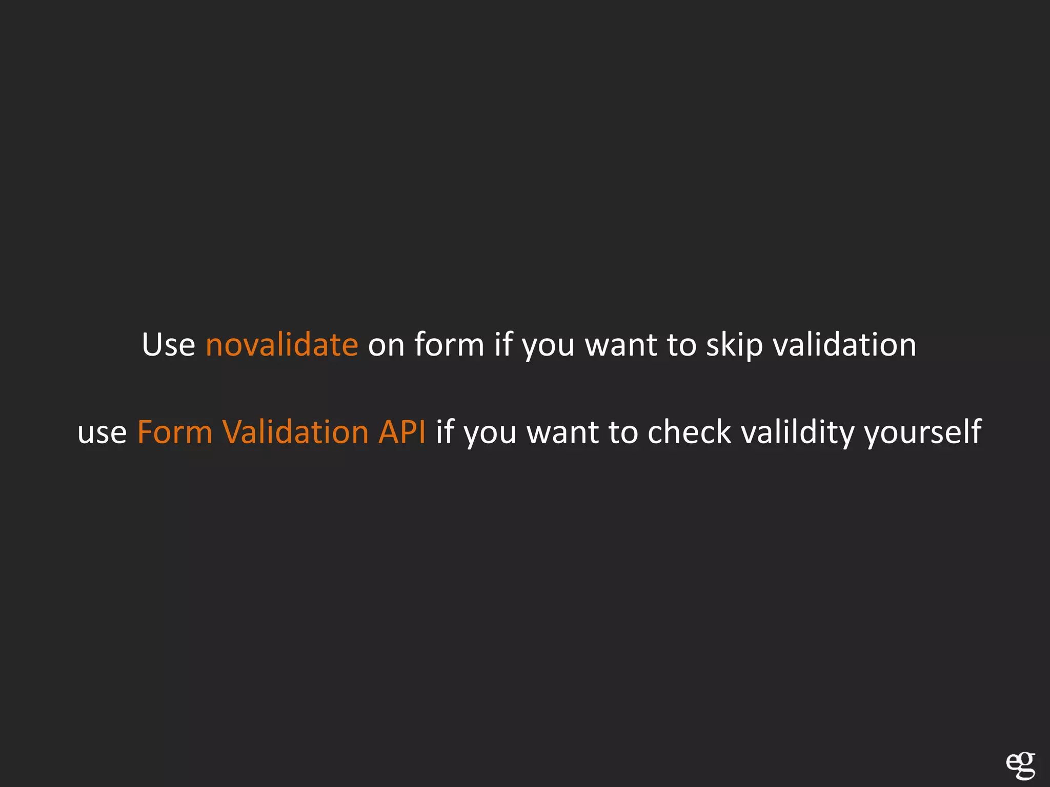 Use novalidate on form if you want to skip validation

use Form Validation API if you want to check valildity yourself
 
