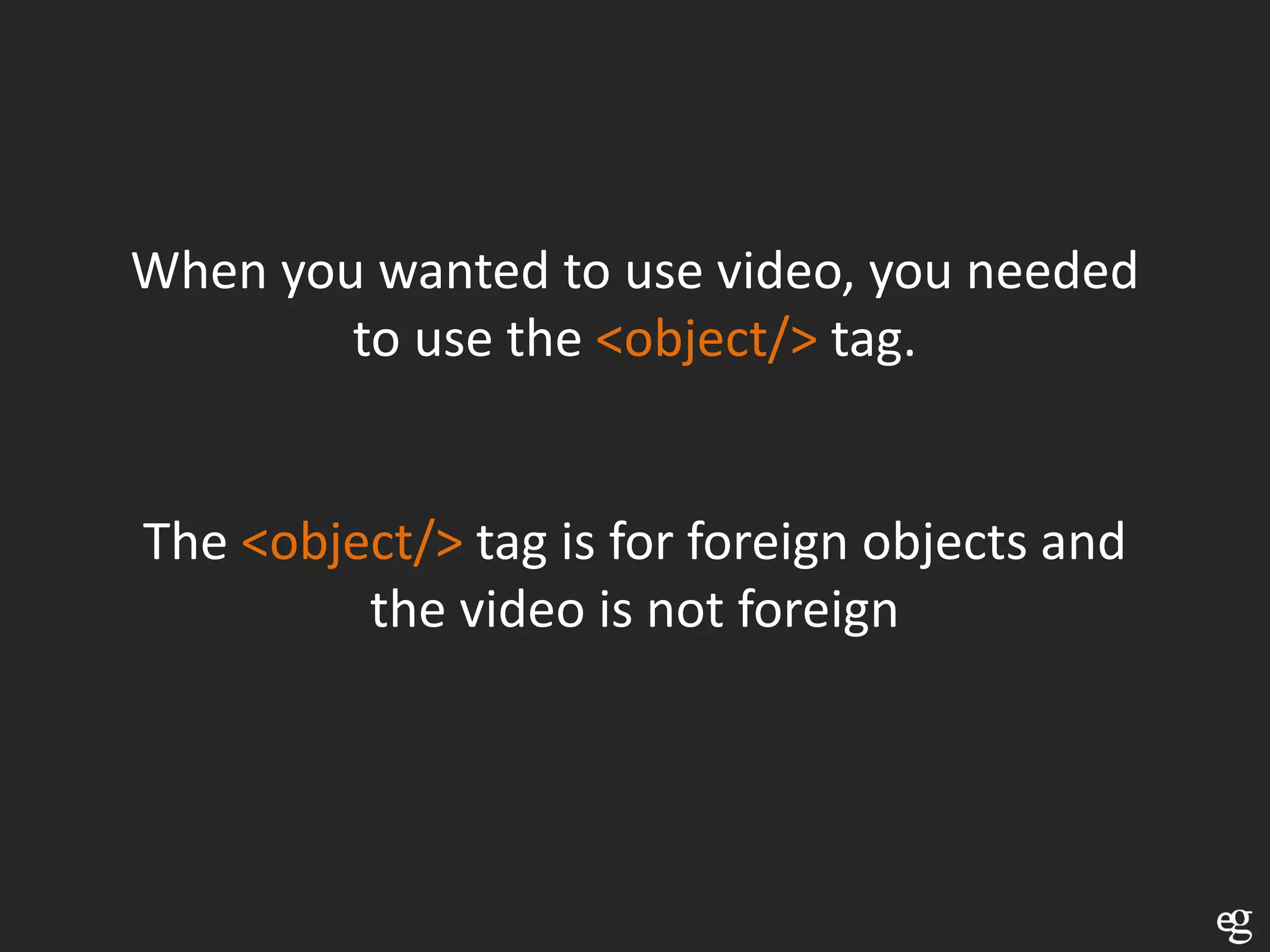When you wanted to use video, you needed
        to use the <object/> tag.


The <object/> tag is for foreign objects and
         the video is not foreign
 