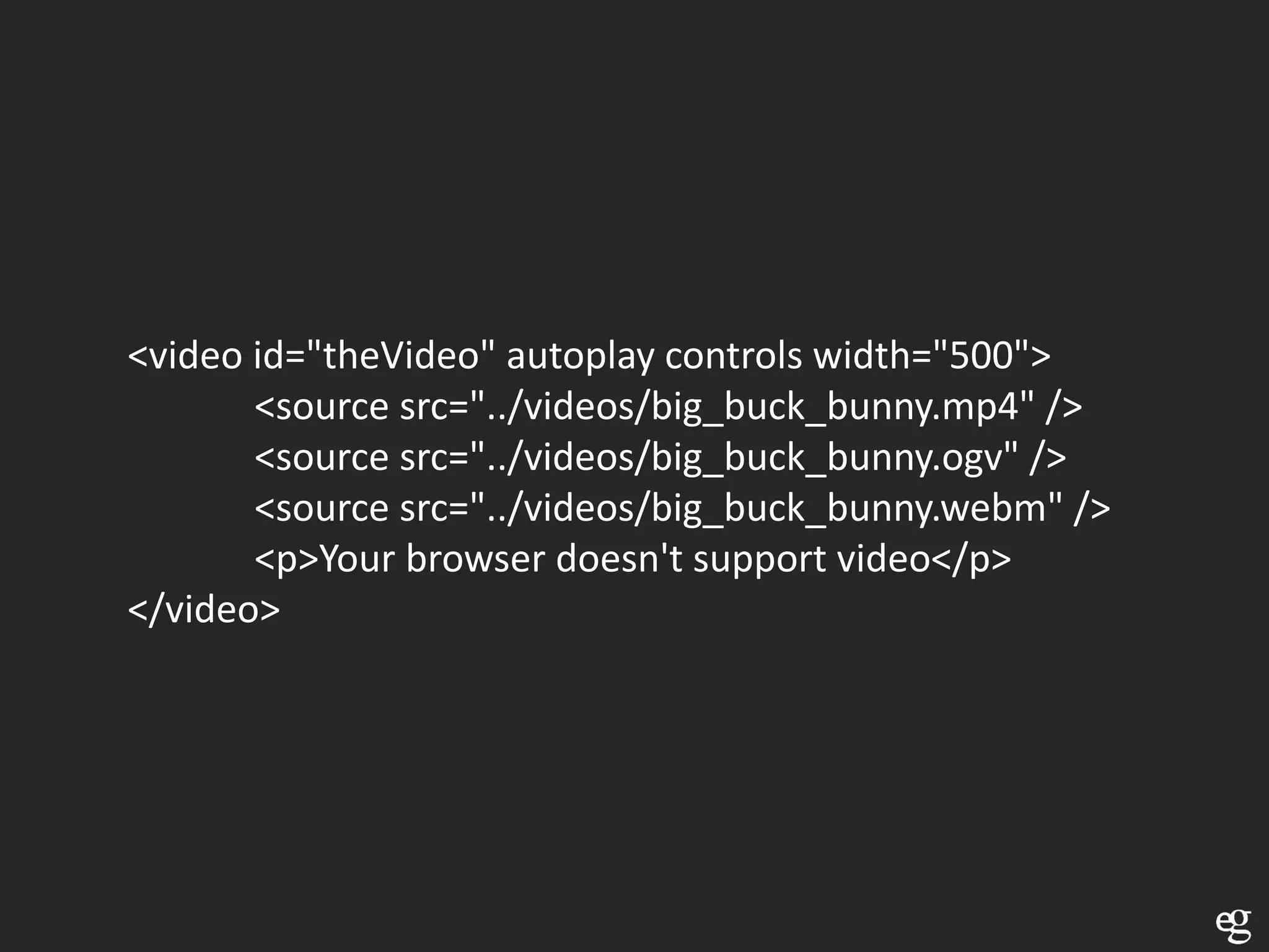 <video id="theVideo" autoplay controls width="500">
       <source src="../videos/big_buck_bunny.mp4" />
       <source src="../videos/big_buck_bunny.ogv" />
       <source src="../videos/big_buck_bunny.webm" />
       <p>Your browser doesn't support video</p>
</video>
 