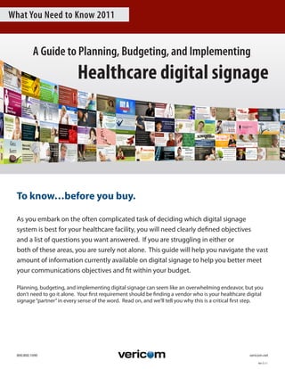 What You Need to Know 2011


           A Guide to Planning, Budgeting, and Implementing
                             Healthcare digital signage




  To know…before you buy.

  As	you	embark	on	the	often	complicated	task	of	deciding	which	digital	signage	
  system	is	best	for	your	healthcare	facility,	you	will	need	clearly	defined	objectives	
  and	a	list	of	questions	you	want	answered.		If	you	are	struggling	in	either	or	
  both	of	these	areas,	you	are	surely	not	alone.		This	guide	will	help	you	navigate	the	vast	
  amount	of	information	currently	available	on	digital	signage	to	help	you	better	meet	
  your	communications	objectives	and	fit	within	your	budget.

  Planning,	budgeting,	and	implementing	digital	signage	can	seem	like	an	overwhelming	endeavor,	but	you	
  don’t	need	to	go	it	alone.		Your	first	requirement	should	be	finding	a	vendor	who	is	your	healthcare	digital	
  signage	“partner”	in	every	sense	of	the	word.		Read	on,	and	we’ll	tell	you	why	this	is	a	critical	first	step.	




  800.800.1090	   	     	      	       	      	       	      	       	      	      	       	      																			vericom.net

                                                                                                                       Ver	5.11
 