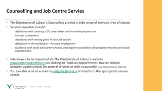 Service – Respect – Reliability
Counselling and Job Centre Servies
• The Directorate of Labour‘s Counsellors provide a wide range of services, free of charge.
• Services available include:
› Assistance with creating a CV, cover letter and interview preparation
› Interest assessment
› Assistance with setting goals in your job search
› Assistance in the workplace – Assisted employment
› Guidance with study and career choices, and explore possibilities of workplace training and study
opportunities.
• Interviews can be requested via The Directorate of Labour’s website
www.vinnumálastofnun.is by clicking on ‘Book an Appointment’. You can choose
between appointments for general services or with a counsellor (see screenshot on slide 34)
• You can also send an e-mail to radgjafar@vmst.is or directly to the appropriate service
center.
 