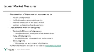 Service – Respect – Reliability
Labour Market Measures
• The objectives of labour market measures are to:
› Prevent unemployment
› Enable jobseekers with remaining active
› Promote connections in the labour market
› Maintain and obtain skills and experience
• Labour market measure categories:
› Work-related labour market programs
» Employment Grants, Innovation Grants and Initiatives
› Study-related programs
» Study and courses, study grants and study contracts.
› Other programs
» Volunteering and work-related rehabilitation
Further information is available at our website: Vinnumarkaðsúrræði
 
