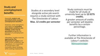 Service – Respect – Reliability
Service – Respect – Reliability
Studies at a secondary level
alongside active job search
requires a study contract with
The Directorate of Labour.
Max. 12 credits per semester
Study contracts must be
made for all study at
university level up to 12 ECTS
credits.
A greater amount of credits
per semester will deplete
benefits by a certain
percentage.
Further information is
available at The Directorate of
Labour’s website:
Námssamningar.
Study and
unemployment
benefits
Generally, study is not
permitted while receiving
unemployment benefits.
However, some exemptions
may apply and providing
that certain conditions are
fulfilled, study may be
permitted alongside the
payment of unemployment
benefits.
Jobseekers‘ studies must be
approved by The
Directorate of Labour and
fulfill certain conditions, per
regulations. It is important
to consult with a DoL
counsellor about studying
while seeking employment.
 