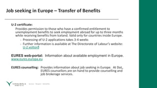 Service – Respect – Reliability
Job seeking in Europe – Transfer of Benefits
U-2 certificate:
Provides permission to those who have a confirmed entitlement to
unemployment benefits to seek employment abroad for up to three months
while receiving benefits from Iceland. Valid only for countries inside Europe.
» Processing of U-2 applications takes 3-4 weeks
» Further information is available at The Directorate of Labour’s website:
U-2 vottorð
EURES web-portal: Information about available employment in Europe.
www.eures.europa.eu
EURES counselling: Provides information about job seeking in Europe. At DoL,
EURES counsellors are on hand to provide counselling and
job brokerage services.
 