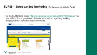 Service – Respect – Reliability
EURES - European job brokering The European Job Mobility Portal
• At the EURES job portal https://ec.europa.eu/eures/public/en/homepage you
are able to find a great deal of useful information regarding seeking
employment in other European countries.
 