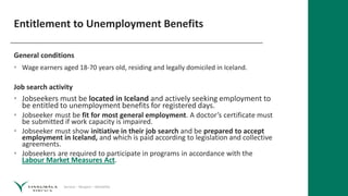 Service – Respect – Reliability
Entitlement to Unemployment Benefits
General conditions
• Wage earners aged 18-70 years old, residing and legally domiciled in Iceland.
Job search activity
• Jobseekers must be located in Iceland and actively seeking employment to
be entitled to unemployment benefits for registered days.
• Jobseeker must be fit for most general employment. A doctor’s certificate must
be submitted if work capacity is impaired.
• Jobseeker must show initiative in their job search and be prepared to accept
employment in Iceland, and which is paid according to legislation and collective
agreements.
• Jobseekers are required to participate in programs in accordance with the
Labour Market Measures Act.
 