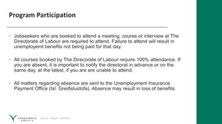 Service – Respect – Reliability
Program Participation
• Jobseekers who are booked to attend a meeting, course or interview at The
Directorate of Labour are required to attend. Failure to attend will result in
unemployemt benefits not being paid for that day.
• All courses booked by The Direcorate of Labour require 100% attendance. If
you are absent, it is important to notify the directorat in advance or on the
same day, at the latest, if you are are unable to attend.
• All matters regarding absence are sent to the Unemployment Insurance
Payment Office (Isl. Greiðslustofa). Absence may result in loss of benefits.
 
